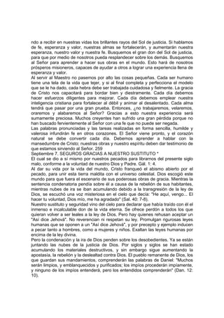 ndo a recibir en nuestras vidas los brillantes rayos del Sol de justicia. Si hablamos 
de fe, esperanza y valor, nuestras almas se fortalecerán, y aumentarán nuestra 
esperanza, nuestro valor y nuestra fe. Busquemos el gran don del Sol de justicia, 
para que por medio de nosotros pueda resplandecer sobre los demás. Busquemos 
al Señor para aprender a hacer sus obras en el mundo. Esto hará de nosotros 
prósperos misioneros, capaces de ayudar a otros a lograr una experiencia llena de 
esperanza y valor. 
Al servir al Maestro no pasemos por alto las cosas pequeñas. Cada ser humano 
tiene una tela de la vida que tejer, y si al final completa y perfecciona el modelo 
que se le ha dado, cada hebra debe ser trabajada cuidadosa y fielmente. La gracia 
de Cristo nos capacitará para bordar bien y diestramente. Cada día debemos 
hacer esfuerzos diligentes para mejorar. Cada día debemos emplear nuestra 
inteligencia cristiana para fortalecer al débil y animar al desalentado. Cada alma 
tendrá que pasar por una gran prueba. Entonces, ¿no trabajaremos, velaremos, 
oraremos y alabaremos al Señor? Gracias a esto nuestra experiencia será 
sumamente preciosa. Muchos creyentes han sufrido una gran pérdida porque no 
han buscado fervientemente al Señor con una fe que no puede ser negada. 
Las palabras pronunciadas y las tareas realizadas en forma sencilla, humilde y 
valerosa infundirán fe en otros corazones. El Señor viene pronto, y el corazón 
natural se debe convertir cada día. Debemos aprender a hablar con la 
mansedumbre de Cristo; nuestras obras y nuestro espíritu deben dar testimonio de 
que estamos sirviendo al Señor. 259 
Septiembre 7. SEGUROS GRACIAS A NUESTRO SUSTITUTO * 
El cual se dio a sí mismo por nuestros pecados para librarnos del presente siglo 
malo, conforme a la voluntad de nuestro Dios y Padre. Gál. 1: 4. 
Al dar su vida por la vida del mundo, Cristo franqueó el abismo abierto por el 
pecado, para unir esta tierra maldita con el universo celestial. Dios escogió este 
mundo para que fuera el escenario de sus poderosas obras de gracia. Mientras la 
sentencia condenatoria pendía sobre él a causa de la rebelión de sus habitantes, 
mientras nubes de ira se iban acumulando debido a la transgresión de la ley de 
Dios, se escuchó una voz misteriosa en el cielo que decía: "He aquí, vengo... El 
hacer tu voluntad, Dios mío, me ha agradado" (Sal. 40: 7-8). 
Nuestro sustituto y seguridad vino del cielo para declarar que había traído con él el 
inmenso e incalculable don de la vida eterna. Se ofrece perdón a todos los que 
quieran volver a ser leales a la ley de Dios. Pero hay quienes rehusan aceptar un 
"Así dice Jehová". No reverencian ni respetan su ley. Promulgan rigurosas leyes 
humanas que se oponen a un "Así dice Jehová", y por precepto y ejemplo inducen 
a pecar tanto a hombres, como a mujeres y niños. Exaltan las leyes humanas por 
encima de la ley divina. 
Pero la condenación y la ira de Dios penden sobre los desobedientes. Ya se están 
juntando las nubes de la justicia de Dios. Por siglos y siglos se han estado 
acumulando los materiales destructivos, y sin embargo sigue aumentando la 
apostasía, la rebelión y la deslealtad contra Dios. El pueblo remanente de Dios, los 
que guardan sus mandamientos, comprenderán las palabras de Daniel: "Muchos 
serán limpios, y emblanquecidos y purificados; los impíos procederán impíamente, 
y ninguno de los impíos entenderá, pero los entendidos comprenderán" (Dan. 12: 
10). 
 