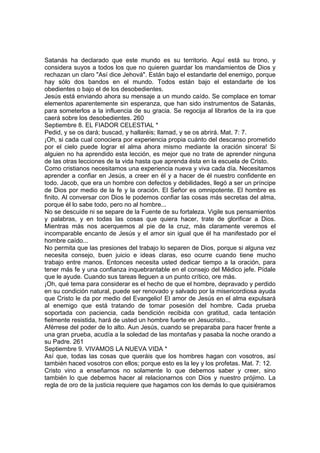 Satanás ha declarado que este mundo es su territorio. Aquí está su trono, y 
considera suyos a todos los que no quieren guardar los mandamientos de Dios y 
rechazan un claro "Así dice Jehová". Están bajo el estandarte del enemigo, porque 
hay sólo dos bandos en el mundo. Todos están bajo el estandarte de los 
obedientes o bajo el de los desobedientes. 
Jesús está enviando ahora su mensaje a un mundo caído. Se complace en tomar 
elementos aparentemente sin esperanza, que han sido instrumentos de Satanás, 
para someterlos a la influencia de su gracia. Se regocija al librarlos de la ira que 
caerá sobre los desobedientes. 260 
Septiembre 8. EL FIADOR CELESTIAL * 
Pedid, y se os dará; buscad, y hallaréis; llamad, y se os abrirá. Mat. 7: 7. 
¡Oh, si cada cual conociera por experiencia propia cuánto del descanso prometido 
por el cielo puede lograr el alma ahora mismo mediante la oración sincera! Si 
alguien no ha aprendido esta lección, es mejor que no trate de aprender ninguna 
de las otras lecciones de la vida hasta que aprenda ésta en la escuela de Cristo. 
Como cristianos necesitamos una experiencia nueva y viva cada día. Necesitamos 
aprender a confiar en Jesús, a creer en él y a hacer de él nuestro confidente en 
todo. Jacob, que era un hombre con defectos y debilidades, llegó a ser un príncipe 
de Dios por medio de la fe y la oración. El Señor es omnipotente. El hombre es 
finito. Al conversar con Dios le podemos confiar las cosas más secretas del alma, 
porque él lo sabe todo, pero no al hombre... 
No se descuide ni se separe de la Fuente de su fortaleza. Vigile sus pensamientos 
y palabras, y en todas las cosas que quiera hacer, trate de glorificar a Dios. 
Mientras más nos acerquemos al pie de la cruz, más claramente veremos el 
incomparable encanto de Jesús y el amor sin igual que él ha manifestado por el 
hombre caído... 
No permita que las presiones del trabajo lo separen de Dios, porque si alguna vez 
necesita consejo, buen juicio e ideas claras, eso ocurre cuando tiene mucho 
trabajo entre manos. Entonces necesita usted dedicar tiempo a la oración, para 
tener más fe y una confianza inquebrantable en el consejo del Médico jefe. Pídale 
que le ayude. Cuando sus tareas lleguen a un punto crítico, ore más. 
¡Oh, qué tema para considerar es el hecho de que el hombre, depravado y perdido 
en su condición natural, puede ser renovado y salvado por la misericordiosa ayuda 
que Cristo le da por medio del Evangelio! El amor de Jesús en el alma expulsará 
al enemigo que está tratando de tomar posesión del hombre. Cada prueba 
soportada con paciencia, cada bendición recibida con gratitud, cada tentación 
fielmente resistida, hará de usted un hombre fuerte en Jesucristo... 
Aférrese del poder de lo alto. Aun Jesús, cuando se preparaba para hacer frente a 
una gran prueba, acudía a la soledad de las montañas y pasaba la noche orando a 
su Padre. 261 
Septiembre 9. VIVAMOS LA NUEVA VIDA * 
Así que, todas las cosas que queráis que los hombres hagan con vosotros, así 
también haced vosotros con ellos; porque esto es la ley y los profetas. Mat. 7: 12. 
Cristo vino a enseñarnos no solamente lo que debemos saber y creer, sino 
también lo que debemos hacer al relacionarnos con Dios y nuestro prójimo. La 
regla de oro de la justicia requiere que hagamos con los demás lo que quisiéramos 
 