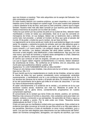 que nos hicieran a nosotros: "Han sido adquiridos con la sangre del Salvador; han 
sido comprados por precio". 
En toda nuestra relación con nuestros prójimos, ya sean creyentes o no, debemos 
tratarlos como Cristo los trataría en nuestro lugar. Si es para nuestro bien presente 
y eterno obedecer la ley de Dios, será para su bien presente y eterno que lo hagan 
también. Nuestra meta más alta debe consistir en que seamos para ellos obreros 
médico-misioneros de acuerdo con la orden de Cristo... 
Todos los que entren por las puertas de perla en la ciudad de Dios, deberán haber 
manifestado a Cristo en todas sus actividades. Esto es lo que los convierte en 
mensajeros de Cristo, en sus testigos. Deben dar un testimonio claro y definido 
contra todo mal proceder, y señalar al Cordero de Dios que quita el pecado del 
mundo. El da poder, a todos los que lo reciben, de ser hijos de Dios. 
La regeneración es la única senda por medio de la cual podemos llegar a la ciudad 
santa. Es angosta, y estrecha la puerta de entrada, pero por ella debemos guiar a 
hombres, mujeres y niños, enseñándoles que para ser salvos deben tener un 
nuevo corazón y un nuevo espíritu. Los antiguos rasgos de carácter hereditarios 
deben ser vencidos. Los deseos naturales del alma deben cambiar. Se debe 
renunciar a todo engaño, toda falsificación y toda maledicencia. Hay que vivir una 
vida nueva, que hace de hombres y mujeres seres semejantes a Cristo. Debemos 
nadar, por así decirlo, contra la corriente del mal. 
El camino que conduce al cielo es angosto, cercado por la ley divina de Jehová. 
Los que lo siguen deben negarse constantemente a sí mismos. Deben obedecer 
las enseñanzas de Cristo... No confiemos en el hombre, sino en Jesucristo, que 
murió para que pudiéramos obtener ,justicia. 262 
Septiembre 10. LOS FUNDAMENTOS DE LA SALVACIÓN * 
Porque en otro tiempo erais tinieblas, mas ahora sois luz en el Señor, andad como 
hijos de luz. Efe. 5: 8. 
El que mandó que la luz resplandeciera en medio de las tinieblas, arroja luz sobre 
la mente de todos los que quieran considerarlo como corresponde, amándolo 
supremamente, y manifestando una fe y una confianza inquebrantables en él. Su 
luz alumbra las cámaras de la mente y el templo del alma. El corazón se llena con 
la luz del conocimiento de la gloria que brilla en el rostro de Jesucristo. Y con esa 
luz viene el discernimiento espiritual. . . 
Al ceder voluntariamente a la evidencia de la verdad, y al caminar en la luz que 
alumbran nuestra senda, recibimos aún más luz. Mediante el poder de la 
manifestación de la gloria divina, constantemente progresamos en nuestra 
comprensión espiritual... 
El conocimiento de la verdad que tenía Cristo era directo, positivo, sin sombras. 
Mientras más conozca el hombre a Jesucristo, más cuidadoso será para tratar con 
respeto, cortesía y corrección a sus semejantes. Ha aprendido de Cristo y sigue su 
ejemplo en palabra y acción. Por fe está unido con Cristo. "Nosotros somos 
colaboradores de Dios" (1 Cor. 3: 9). 
Cristo oró para que se manifestara unidad entre sus seguidores. Esta unidad es la 
evidencia que debe convencer al mundo de que Dios envió a su Hijo para salvar a 
los pecadores. Servimos a Cristo al manifestar un amor mutuo verdadero, puro y 
santo. Los que han sido elegidos para relacionarse con las instituciones del Señor, 
deben ser hombres consagrados, abnegados, con espíritu de sacrificio, que vivan 
 