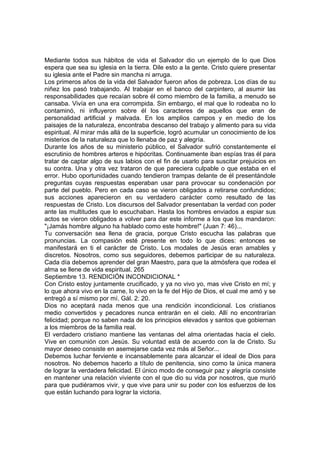 Mediante todos sus hábitos de vida el Salvador dio un ejemplo de lo que Dios 
espera que sea su iglesia en la tierra. Dile esto a la gente. Cristo quiere presentar 
su iglesia ante el Padre sin mancha ni arruga. 
Los primeros años de la vida del Salvador fueron años de pobreza. Los días de su 
niñez los pasó trabajando. Al trabajar en el banco del carpintero, al asumir las 
responsabilidades que recaían sobre él como miembro de la familia, a menudo se 
cansaba. Vivía en una era corrompida. Sin embargo, el mal que lo rodeaba no lo 
contaminó, ni influyeron sobre él los caracteres de aquellos que eran de 
personalidad artificial y malvada. En los amplios campos y en medio de los 
paisajes de la naturaleza, encontraba descanso del trabajo y alimento para su vida 
espiritual. Al mirar más allá de la superficie, logró acumular un conocimiento de los 
misterios de la naturaleza que lo llenaba de paz y alegría. 
Durante los años de su ministerio público, el Salvador sufrió constantemente el 
escrutinio de hombres arteros e hipócritas. Continuamente iban espías tras él para 
tratar de captar algo de sus labios con el fin de usarlo para suscitar prejuicios en 
su contra. Una y otra vez trataron de que pareciera culpable o que estaba en el 
error. Hubo oportunidades cuando tendieron trampas delante de él presentándole 
preguntas cuyas respuestas esperaban usar para provocar su condenación por 
parte del pueblo. Pero en cada caso se vieron obligados a retirarse confundidos; 
sus acciones aparecieron en su verdadero carácter como resultado de las 
respuestas de Cristo. Los discursos del Salvador presentaban la verdad con poder 
ante las multitudes que lo escuchaban. Hasta los hombres enviados a espiar sus 
actos se vieron obligados a volver para dar este informe a los que los mandaron: 
"¡Jamás hombre alguno ha hablado como este hombre!" (Juan 7: 46)... 
Tu conversación sea llena de gracia, porque Cristo escucha las palabras que 
pronuncias. La compasión esté presente en todo lo que dices: entonces se 
manifestará en ti el carácter de Cristo. Los modales de Jesús eran amables y 
discretos. Nosotros, como sus seguidores, debemos participar de su naturaleza. 
Cada día debemos aprender del gran Maestro, para que la atmósfera que rodea el 
alma se llene de vida espiritual. 265 
Septiembre 13. RENDICIÓN INCONDICIONAL * 
Con Cristo estoy juntamente crucificado, y ya no vivo yo, mas vive Cristo en mí; y 
lo que ahora vivo en la carne, lo vivo en la fe del Hijo de Dios, el cual me amó y se 
entregó a sí mismo por mí. Gál. 2: 20. 
Dios no aceptará nada menos que una rendición incondicional. Los cristianos 
medio convertidos y pecadores nunca entrarán en el cielo. Allí no encontrarían 
felicidad; porque no saben nada de los principios elevados y santos que gobiernan 
a los miembros de la familia real. 
El verdadero cristiano mantiene las ventanas del alma orientadas hacia el cielo. 
Vive en comunión con Jesús. Su voluntad está de acuerdo con la de Cristo. Su 
mayor deseo consiste en asemejarse cada vez más al Señor... 
Debemos luchar ferviente e incansablemente para alcanzar el ideal de Dios para 
nosotros. No debemos hacerlo a título de penitencia, sino como la única manera 
de lograr la verdadera felicidad. El único modo de conseguir paz y alegría consiste 
en mantener una relación viviente con el que dio su vida por nosotros, que murió 
para que pudiéramos vivir, y que vive para unir su poder con los esfuerzos de los 
que están luchando para lograr la victoria. 
 