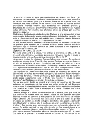 La santidad consiste en estar permanentemente de acuerdo con Dios. ¿No 
lucharemos para ser lo que Cristo tanto desea que seamos, es a saber, cristianos 
en hechos y en verdad, para que el mundo pueda ver en nuestras vidas una 
revelación del poder salvador de la verdad? Este mundo es nuestra escuela 
preparatoria. Mientras estemos aquí tendremos que enfrentar pruebas y 
dificultades. El enemigo de Dios tratará continuamente de apartarnos de nuestra 
lealtad al Señor. Pero mientras nos aferremos al que se entregó por nosotros, 
estaremos seguros. 
El abrazo de Cristo abarca a todo el mundo. Murió en la cruz para destruir al que 
tenía el poder de la muerte, y para erradicar el pecado de toda alma creyente. Nos 
invita a ofrecernos en el altar del servicio como holocausto viviente. Debemos 
consagrar sin reservas a Dios todo lo que tenemos y somos. 
En esta escuela primaria de la tierra debemos aprender las lecciones que nos han 
de preparar para ingresar en la escuela superior, donde nuestra educación 
proseguirá bajo la dirección personal de Cristo. Entonces él nos explicará el 
significado de su Palabra. 266 
Septiembre 14. PUNTO DE VISTA * 
Así como Cristo amó a la iglesia, y se entregó a sí mismo por ella... a fin de 
presentársela a sí mismo, una iglesia gloriosa, que no tuviese mancha ni arruga ni 
cosa semejante, sino que fuese santa y sin mancha. Efe. 5: 25, 27. 
Llevamos el nombre de cristianos. Seamos fieles a ese nombre. Ser cristianos 
significa ser semejantes a Cristo. Significa seguir a Cristo en abnegación, llevando 
en alto su estandarte de amor, honrándolo por medio de palabras y actos 
desinteresados. En la vida del verdadero cristiano el yo no existe: está muerto. No 
hubo egoísmo en la vida que Cristo vivió en esta tierra. Aunque asumió nuestra 
naturaleza, vivió una vida plenamente dedicada al bien de los demás... 
Los seguidores de Cristo deben ser puros y leales en palabras y en hechos. En 
Este mundo, un mundo de iniquidad y corrupción, los cristianos deben manifestar 
los atributos de Cristo. Todo lo que hagan y digan debe estar libre de egoísmo. 
Cristo desea presentarnos ante el Padre "sin mancha ni arruga ni cosa 
semejante", purificados por su gracia y llevando su semejanza. 
Por su gran amor, Cristo se entregó a sí mismo por nosotros. Lo hizo para 
satisfacer las necesidades de las almas que luchan contra el mal. Debemos 
entregarnos a él. Cuando esta entrega es completa, Cristo puede terminar la obra 
que comenzó en nuestro favor al entregarse a sí mismo. Entonces nos puede 
restaurar totalmente. 
Cristo se entregó a sí mismo por la redención de la especie, para que todos los 
que creen en él puedan tener vida eterna. Todos los que aprecien este gran 
sacrificio reciben del Salvador el más precioso de todos los dones: un corazón 
limpio. Obtienen una experiencia más valiosa que el oro, o la plata o las piedras 
preciosas. Se sientan con Cristo en lugares celestiales, para gozar en comunión 
con él la alegría y la paz que sólo él puede dar. Lo aman con el corazón, la mente, 
el alma y las fuerzas, pues comprenden que son su herencia adquirida con 
sangre. Su visión espiritual no esta distorsionada por los procedimientos y los 
propósitos mundanos. Son uno con Cristo así como él es uno con el Padre. 
¿No creen acaso que Cristo valora a los que viven plenamente para él? ¿No creen 
que visita a los que como el amado Juan se encuentran en dificultades por su 
 