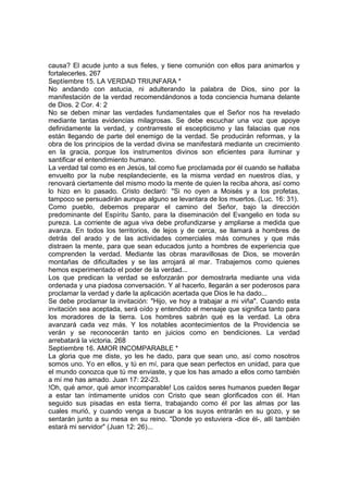 causa? El acude junto a sus fieles, y tiene comunión con ellos para animarlos y 
fortalecerles. 267 
Septíembre 15. LA VERDAD TRIUNFARA * 
No andando con astucia, ni adulterando la palabra de Dios, sino por la 
manifestación de la verdad recomendándonos a toda conciencia humana delante 
de Dios. 2 Cor. 4: 2 
No se deben minar las verdades fundamentales que el Señor nos ha revelado 
mediante tantas evidencias milagrosas. Se debe escuchar una voz que apoye 
definidamente la verdad, y contrarreste el escepticismo y las falacias que nos 
están llegando de parte del enemigo de la verdad. Se producirán reformas, y la 
obra de los principios de la verdad divina se manifestará mediante un crecimiento 
en la gracia, porque los instrumentos divinos son eficientes para iluminar y 
santificar el entendimiento humano. 
La verdad tal como es en Jesús, tal como fue proclamada por él cuando se hallaba 
envuelto por la nube resplandeciente, es la misma verdad en nuestros días, y 
renovará ciertamente del mismo modo la mente de quien la reciba ahora, así como 
lo hizo en lo pasado. Cristo declaró: "Si no oyen a Moisés y a los profetas, 
tampoco se persuadirán aunque alguno se levantara de los muertos. (Luc. 16: 31). 
Como pueblo, debemos preparar el camino del Señor, bajo la dirección 
predominante del Espíritu Santo, para la diseminación del Evangelio en toda su 
pureza. La corriente de agua viva debe profundizarse y ampliarse a medida que 
avanza. En todos los territorios, de lejos y de cerca, se llamará a hombres de 
detrás del arado y de las actividades comerciales más comunes y que más 
distraen la mente, para que sean educados junto a hombres de experiencia que 
comprenden la verdad. Mediante las obras maravillosas de Dios, se moverán 
montañas de dificultades y se las arrojará al mar. Trabajemos como quienes 
hemos experimentado el poder de la verdad... 
Los que predican la verdad se esforzarán por demostrarla mediante una vida 
ordenada y una piadosa conversación. Y al hacerlo, llegarán a ser poderosos para 
proclamar la verdad y darle la aplicación acertada que Dios le ha dado... 
Se debe proclamar la invitación: "Hijo, ve hoy a trabajar a mi viña". Cuando esta 
invitación sea aceptada, será oído y entendido el mensaje que significa tanto para 
los moradores de la tierra. Los hombres sabrán qué es la verdad. La obra 
avanzará cada vez más. Y los notables acontecimientos de la Providencia se 
verán y se reconocerán tanto en juicios como en bendiciones. La verdad 
arrebatará la victoria. 268 
Septíembre 16. AMOR INCOMPARABLE * 
La gloria que me diste, yo les he dado, para que sean uno, así como nosotros 
somos uno. Yo en ellos, y tú en mí, para que sean perfectos en unidad, para que 
el mundo conozca que tú me enviaste, y que los has amado a ellos como también 
a mí me has amado. Juan 17: 22-23. 
!Oh, qué amor, qué amor incomparable! Los caídos seres humanos pueden llegar 
a estar tan íntimamente unidos con Cristo que sean glorificados con él. Han 
seguido sus pisadas en esta tierra, trabajando como él por las almas por las 
cuales murió, y cuando venga a buscar a los suyos entrarán en su gozo, y se 
sentarán junto a su mesa en su reino. "Donde yo estuviera -dice él-, allí también 
estará mi servidor" (Juan 12: 26)... 
 