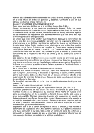 hombre está verdaderamente conectado con Dios y el cielo, el espíritu que mora 
en el cielo influirá en todas sus palabras y acciones. Glorificará a Dios en sus 
obras y conducirá a otros a honrarle. 35 
Enero 27. UNÁMONOS COMO HIJOS DE DIOS * 
Pues todos sois hijos de Dios por la fe en Cristo Jesús. (Gál. 3: 26.) 
Nunca encontramos a dos personas exactamente iguales. Entre los seres 
humanos como en las cosas del mundo natural existe la diversidad. La unidad en 
la diversidad entre los hijos de Dios, la manifestación de amor y tolerancia, a pesar 
de las diferencias de disposición, éste es el testimonio de que Dios envió a su Hijo 
al mundo para salvar a los pecadores. 
La unidad que existe entre Cristo y sus discípulos no destruye la personalidad de 
uno ni otro. Son o en mente, propósito y carácter, pero no en persona. El hombre, 
al someterse a la ley de Dios y participar de su Espíritu, llega a ser participante de 
la naturaleza divina. Cristo conduce a sus discípulos a una unión viva consigo 
mismo y con el Padre. El hombre se completa en Cristo Jesús mediante la obra 
del Espíritu Santo en su mente. La unidad con Cristo establece un vínculo de 
unión de los unos con los otros. Esta unidad es para el mundo la prueba más 
convincente de la majestad y la virtud de Cristo, y de su poder para quitar el 
pecado. 
Los poderes de las tinieblas tienen poca ocasión contra los creyentes que se 
aman mutuamente como Cristo los amó, que rehúsan crear desunión y contienda, 
que permanecen juntos, que son bondadosos, corteses y compasivos, fomentando 
la fe que obra por amor y purifica el alma. Debemos poseer el Espíritu de Cristo, o 
no somos suyos. 
En la unidad está la fortaleza; en la división está la debilidad. 
Mientras más íntima sea nuestra unión con Cristo, más íntima será nuestra unión 
con el prójimo. La discordia y el desafecto, el egoísmo y el orgullo, están luchando 
por la supremacía. Estos son los frutos de un corazón dividido y abierto a las 
sugerencias del enemigo de las almas. Satanás se goza cuando puede sembrar 
las semillas de la disensión. 
En la unidad hay una vida, un poder, que no puede obtenerse de ninguna otra 
manera. 36 
Enero 28. NOS ALEGRAMOS EN EL SEÑOR * 
Dulce será mi meditación en él; yo me regocijaré en Jehová. (Sal. 104: 34.) 
Descanse plenamente en los brazos de Jesús. Contemple su gran amor, y 
mientras medite en su abnegación, su sacrificio infinito hecho en nuestro favor 
para que creyésemos en él, su corazón se llenará de gozo santo, paz serena y 
amor indescriptible. Mientras hablemos de Jesús y lo busquemos en oración, se 
fortalecerá nuestra confianza de que él es nuestro Salvador personal y amante, y 
su carácter aparecerá más y más hermoso... Debemos gozarnos con ricos festines 
de amor, y mientras más plenamente creamos que somos suyos por adopción, 
tendremos un goce anticipado del cielo. 
Esperemos con fe en el Señor. Él impulsa al alma a la oración, y nos imparte el 
sentimiento de su precioso amor. Nos sentimos cerca de él, y podemos mantener 
una dulce comunión a su lado. Obtenemos un panorama claro de su ternura y 
compasión, y nuestro corazón se abre y enternece al considerar el amor que se 
nos concede. Sentimos en verdad morar a Cristo en el alma... 
 