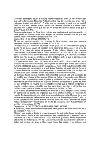 Debemos aprender a acudir a nuestro Padre celestial tal como un niño lo hace con 
sus padres terrenales. Nos dice: "¿Qué hombre hay de vosotros, que si su hijo le 
pide pan, le dará una piedra? ¿O si le pide un pescado, le dará una serpiente? 
Pues si vosotros, siendo malos, sabéis dar buenas dádivas a vuestros hijos, 
¿cuánto más vuestro Padre que está en los cielos dará buenas cosas a los que le 
pidan?" (Mat. 7: 9-11)... 
Aunque cada obrero de Dios debe cultivar sus facultades al máximo posible, no 
debe poner su confianza en ellas. Hagan de ustedes mismos todo lo que sea 
posible hacer, pero confíen el resto al Señor. 270 
Septiembre 18. EL DIVINO SUSTITUTO * 
Al que no conoció pecado, por nosotros lo hizo pecado, para que nosotros 
fuésemos hechos justicia de Dios en él. 2 Cor. 5: 21. 
"A otros salvó, a sí mismo no se puede salvar" (Mar. 15: 31). Precisamente porque 
Cristo no se quiso salvar, el pecador tiene esperanza del perdón y el favor de 
Dios. Si al tratar de salvar al pecador Cristo hubiera fallado o se hubiera 
desanimado, habría concluido la última esperanza de cada hijo e hija de Adán. 
Toda la vida de Cristo estuvo señalada por la abnegación y el sacrificio, y la razón 
por la cual hay tan pocos cristianos a carta cabal se debe a que la complacencia 
propia ocupa el lugar de la abnegación y el sacrificio. 
¡Oh, qué ansias tenía Cristo de salvar a los perdidos! El cuerpo crucificado en la 
cruz no claudicó de su divinidad, de su poder de salvar por medio del sacrificio 
humano a todos los que aceptaran su justicia. Al morir en la cruz, transfirió la culpa 
de la persona del transgresor a la del divino Sustituto si aquél ejercía fe en él 
como su Redentor personal. Los pecados de un mundo culpable, que en figura se 
presentan de color carmesí, fueron imputados al divino Representante... 
La divinidad hacía su obra mientras la humanidad sufría el odio y la represalia de 
un pueblo que odiaba a Dios porque Cristo se había presentado como Hijo del 
Altísimo. Sólo él pudo responder al pobre y sufrido ladrón. Sólo él era libre para 
extender la garantía en favor del culpable criminal. El Redentor a punto de morir 
vio que el ladrón era mucho menos culpable que los que lo habían condenado a 
muerte, mucho menos culpable que los sacerdotes, escribas y dirigentes que 
habían tomado parte activa en reclamar la muerte del Hijo de Dios. 
¡Qué fe tenía aquel ladrón que estaba por morir en la cruz! Aceptó a Cristo cuando 
en apariencia era totalmente imposible que fuera el Hijo de Dios, el Redentor del 
mundo. En la oración del pobre ladrón se escuchaba una nota diferente de la que 
estaba resonando por todas partes: era una nota de fe que llegó hasta Cristo. La 
fe del condenado era dulce música para los oídos de Jesús. Escuchó la alegre 
nota de la redención y la salvación en medio de su agonía. Dios fue glorificado en 
su Hijo y por medio de él. 271 
Septiembre 19. CULTIVEMOS LA TERNURA EN EL HOGAR * 
Y ante todo, tened entre vosotros ferviente amor; porque el amor cubrirá multitud 
de pecados. 1 Ped. 4: 8. 
El joven que acudió a Jesús le preguntó acerca de qué podía hacer para heredar 
la vida eterna. Jesús le dijo que guardara los mandamientos y enumeró varios 
preceptos de la ley. El joven replicó: "Todo esto lo he guardado desde mi juventud. 
¿Qué más me falta?" (Mat. 19: 20). Los cuatro primeros mandamientos señalan el 
deber del hombre de amar a Dios sobre todas las cosas, y los últimos seis 
 