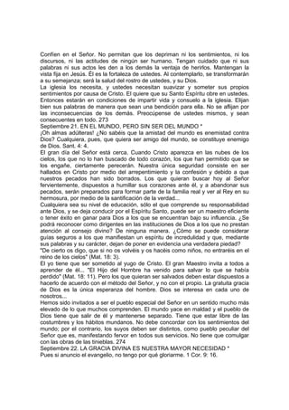 Confíen en el Señor. No permitan que los depriman ni los sentimientos, ni los 
discursos, ni las actitudes de ningún ser humano. Tengan cuidado que ni sus 
palabras ni sus actos les den a los demás la ventaja de herirlos. Mantengan la 
vista fija en Jesús. Él es la fortaleza de ustedes. Al contemplarlo, se transformarán 
a su semejanza; será la salud del rostro de ustedes, y su Dios. 
La iglesia los necesita, y ustedes necesitan suavizar y someter sus propios 
sentimientos por causa de Cristo. El quiere que su Santo Espíritu obre en ustedes. 
Entonces estarán en condiciones de impartir vida y consuelo a la iglesia. Elijan 
bien sus palabras de manera que sean una bendición para ella. No se aflijan por 
las inconsecuencias de los demás. Preocúpense de ustedes mismos, y sean 
consecuentes en todo. 273 
Septiembre 21. EN EL MUNDO, PERO SIN SER DEL MUNDO * 
¡Oh almas adúlteras! ¿No sabéis que la amistad del mundo es enemistad contra 
Dios? Cualquiera, pues, que quiera ser amigo del mundo, se constituye enemigo 
de Dios. Sant. 4: 4. 
El gran día del Señor está cerca. Cuando Cristo aparezca en las nubes de los 
cielos, los que no lo han buscado de todo corazón, los que han permitido que se 
los engañe, ciertamente perecerán. Nuestra única seguridad consiste en ser 
hallados en Cristo por medio del arrepentimiento y la confesión y debido a que 
nuestros pecados han sido borrados. Los que quieran buscar hoy al Señor 
fervientemente, dispuestos a humillar sus corazones ante él, y a abandonar sus 
pecados, serán preparados para formar parte de la familia real y ver al Rey en su 
hermosura, por medio de la santificación de la verdad... 
Cualquiera sea su nivel de educación, sólo el que comprende su responsabilidad 
ante Dios, y se deja conducir por el Espíritu Santo, puede ser un maestro eficiente 
o tener éxito en ganar para Dios a los que se encuentran bajo su influencia. ¿Se 
podrá reconocer como dirigentes en las instituciones de Dios a los que no prestan 
atención al consejo divino? De ninguna manera. ¿Cómo se puede considerar 
guías seguros a los que manifiestan un espíritu de incredulidad y que, mediante 
sus palabras y su carácter, dejan de poner en evidencia una verdadera piedad? 
"De cierto os digo, que si no os volvéis y os hacéis como niños, no entraréis en el 
reino de los cielos" (Mat. 18: 3). 
El yo tiene que ser sometido al yugo de Cristo. El gran Maestro invita a todos a 
aprender de él... "El Hijo del Hombre ha venido para salvar lo que se había 
perdido" (Mat. 18: 11). Pero los que quieran ser salvados deben estar dispuestos a 
hacerlo de acuerdo con el método del Señor, y no con el propio. La gratuita gracia 
de Dios es la única esperanza del hombre. Dios se interesa en cada uno de 
nosotros... 
Hemos sido invitados a ser el pueblo especial del Señor en un sentido mucho más 
elevado de lo que muchos comprenden. El mundo yace en maldad y el pueblo de 
Dios tiene que salir de él y mantenerse separado. Tiene que estar libre de las 
costumbres y los hábitos mundanos. No debe concordar con los sentimientos del 
mundo; por el contrario, los suyos deben ser distintos, como pueblo peculiar del 
Señor que es, manifestando fervor en todos sus servicios. No tiene que comulgar 
con las obras de las tinieblas. 274 
Septiembre 22. LA GRACIA DIVINA ES NUESTRA MAYOR NECESIDAD * 
Pues si anuncio el evangelio, no tengo por qué gloriarme. 1 Cor. 9: 16. 
 