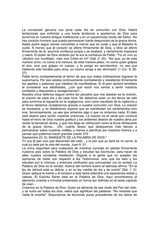 La conversión genuina nos pone cada día en comunión con Dios. Habrá 
tentaciones que enfrentar y una fuerte tendencia a apartarnos de Dios para 
sumirnos en nuestra antigua indiferencia y en un pecaminoso olvido del Señor. No 
hay corazón humano que pueda permanecer fuerte desprovisto de la gracia divina. 
Nadie podrá seguir siendo convertido a menos que se cuide y que el Maestro lo 
cuide. A menos que el corazón se aferre firmemente de Dios, y Dios se aferre 
firmemente de él, asumirá confianza propia y se exaltará, y ciertamente tropezará 
y caerá. El poder de Dios recibido por fe era la confianza de Pablo. "Ya no vivo yo 
-declaró con humildad-, mas vive Cristo en mí" (Gál. 2: 20). "Así que, yo de esta 
manera corro, no como a la ventura; de esta manera peleo, no como quien golpea 
el aire, sino que golpeo mi cuerpo, y lo pongo en servidumbre, no sea que 
habiendo sido heraldo para otros, yo mismo venga a ser eliminado" (1 Cor. 9: 26- 
27). 
Pablo tenía constantemente el temor de que sus malas inclinaciones lograran la 
supremacía. Por eso estaba continuamente combatiendo y resistiendo firmemente 
los apetitos y pasiones que trataban de manifestarse. Si el gran apóstol temblaba 
al considerar sus debilidades, ¿con qué razón nos vamos a sentir nosotros 
confiados y dispuestos a vanagloriarnos?... 
Nuestra única defensa segura contra los pecados que nos asedian es la oración, 
la oración de cada día y de cada hora. No debemos estar un día llenos de celo 
para sumirnos el siguiente en la negligencia, sino como resultado de la vigilancia y 
el fervor debemos revitalizarnos gracias a nuestra comunión con Dios. La oración 
es necesaria, y no debiéramos esperar que se manifiesten los sentimientos sino 
orar, fervorosamente, ya sea que sintamos algo o que no sintamos nada. El cielo 
está abierto para recibir nuestras oraciones. La oración es el canal que conduce 
hasta el trono de Dios nuestra gratitud y los ardientes deseos de nuestra alma por 
recibir la bendición divina, y que nos llega en retribución como la lluvia refrescante 
de la gracia divina... ¡Oh, cuánto deseo que dediquemos más tiempo a 
permanecer sobre nuestras rodillas, y menos a planificar por nosotros mismos y a 
pensar que podemos hacer grandes cosas! 275 
Septiembre 23. EL BANQUETE DE LA PALABRA DE DIOS * 
Yo soy el pan vivo que descendió del cielo... y el pan que yo daré es mi carne, la 
cual yo daré por la vida del mundo. Juan 6: 51. 
La única seguridad para cualquiera de nosotros consiste en plantar firmemente 
nuestros pies sobre la Palabra de Dios y estudiar las Escrituras, para hacer de 
ellas nuestra constante meditación. Díganle a la gente que no acepten las 
opiniones de nadie con respecto a los Testimonios, sino que los lean y los 
estudien por sí mismos, y entonces verificarán que concuerdan con la verdad. La 
Palabra de Dios es la verdad. Acerca del hombre bueno el salmista afirma: "En la 
ley de Jehová está su delicia, y en su ley medita de día y de noche" (Sal. 1: 2). 
Quien aplique la mente y el corazón a esta tarea obtendrá una experiencia sólida y 
valiosa. El Espíritu Santo está en la Palabra de Dios. Aquí encontramos el 
elemento viviente e inmortal presentado en forma tan definida en el sexto capítulo 
de Juan... 
Creamos en la Palabra de Dios. Quien se alimente de ese modo del Pan del cielo, 
y se nutra así todos los días, sabrá qué significan las palabras: "No necesita que 
nadie le enseñe". Disponemos de lecciones puras procedentes de los labios de 
 