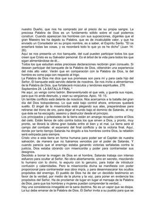 nuestro Dueño, que nos ha comprado por el precio de su propia sangre. La 
preciosa Palabra de Dios es un fundamento sólido sobre el cual podemos 
construir. Cuando aparezcan los hombres con sus suposiciones, díganles que el 
gran Maestro les ha dejado su Palabra, que es de incalculable valor, y que ha 
enviado un Consolador en su propio nombre, es a saber, el Espíritu Santo. "El os 
enseñará todas las cosas, y os recordará todo lo que yo os he dicho" (Juan 14: 
26). 
Aquí se nos presenta un rico banquete, del cual pueden participar todos los que 
creen que Cristo es su Salvador personal. Es el árbol de la vida para todos los que 
sigan alimentándose de él... 
Todos los que estudian estas preciosas declaraciones recibirán gran consuelo. Si 
desean participar del banquete de la Palabra de Dios, obtendrán una experiencia 
del más alto valor. Verán que en comparación con la Palabra de Dios, la del 
hombre es como paja con respecto al trigo. 
La Palabra de Dios me dice que sus promesas son para mí y para cada hijo del 
Señor. El banquete está servido delante de nosotros. Se nos invita a alimentarnos 
de la Palabra de Dios, que fortalecerá músculos y tendones espirituales. 276 
Septiembre 24. LA BATALLA FINAL * 
He aquí, yo vengo como ladrón. Bienaventurado el que vela, y guarda sus ropas, 
para que no ande desnudo, y vean su vergüenza. Apoc. 16: 15. 
Un terrible conflicto está delante de nosotros. Nos acercamos a la batalla del gran 
día del Dios todopoderoso. Lo que está bajo control ahora, entonces quedará 
suelto. El ángel de la misericordia está plegando sus alas, preparándose para 
retirarse del trono de oro, para dejar el mundo bajo el dominio de Satanás, el rey 
que éste se ha escogido, asesino y destructor desde el principio. 
Los principados y potestades de la tierra están en amarga revuelta contra el Dios 
del cielo. Están llenos de odio contra todos los que sirven a Dios, y pronto, muy 
pronto, se librará la última gran batalla entre el bien y el mal. La tierra será el 
campo del combate: el escenario del final conflicto y de la victoria final. Aquí, 
donde por tanto tiempo Satanás ha dirigido a los hombres contra Dios, la rebelión 
será extirpada para siempre. 
Cristo vino a esta tierra en forma humana para poder ser el Capitán de nuestra 
salvación, de manera que no fuéramos vencidos por el poder de Satanás. Y 
cuando parecía que el enemigo estaba ganando victorias señaladas contra la 
justicia, Dios estaba obrando con misericordia y poder para contrarrestar sus 
designios. 
Decidido a borrar la imagen de Dios en el hombre, Satanás trabaja con intenso 
esfuerzo para ocultar al Señor. No obra abiertamente, sino en secreto, mezclando 
lo humano con lo divino, lo espurio con lo genuino, para tratar de introducir 
confusión y calamidades. Pero la misericordia divina se manifiesta con poder 
proporcional para contrarrestar esa obra impía, y para desenmascarar los ocultos 
propósitos del enemigo. El pueblo de Dios ha de dar un decidido testimonio en 
favor de la verdad, por medio de la pluma y la voz, para poner en evidencia los 
propósitos del Señor. Ha de proclamar de lugar en lugar el mensaje de la Palabra 
de Dios, para que los hombres y mujeres puedan comprender la verdad... 
Hay una consistencia innegable en la sana doctrina. No es un vapor que se disipa. 
La luz debe emanar de la Palabra de Dios. El Señor invita a su pueblo para que se 
 