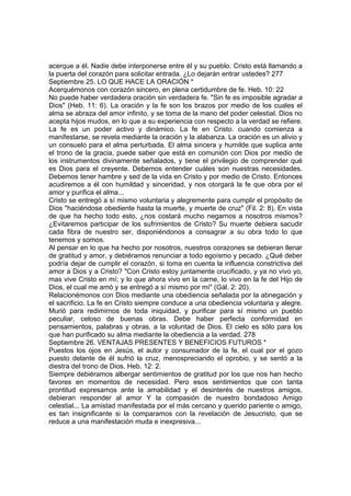 acerque a él. Nadie debe interponerse entre él y su pueblo. Cristo está llamando a 
la puerta del corazón para solicitar entrada. ¿Lo dejarán entrar ustedes? 277 
Septiembre 25. LO QUE HACE LA ORACIÓN * 
Acerquémonos con corazón sincero, en plena certidumbre de fe. Heb. 10: 22 
No puede haber verdadera oración sin verdadera fe. "Sin fe es imposible agradar a 
Dios" (Heb. 11: 6). La oración y la fe son los brazos por medio de los cuales el 
alma se abraza del amor infinito, y se toma de la mano del poder celestial. Dios no 
acepta hijos mudos, en lo que a su experiencia con respecto a la verdad se refiere. 
La fe es un poder activo y dinámico. La fe en Cristo. cuando comienza a 
manifestarse, se revela mediante la oración y la alabanza. La oración es un alivio y 
un consuelo para el alma perturbada. El alma sincera y humilde que suplica ante 
el trono de la gracia, puede saber que está en comunión con Dios por medio de 
los instrumentos divinamente señalados, y tiene el privilegio de comprender qué 
es Dios para el creyente. Debemos entender cuáles son nuestras necesidades. 
Debemos tener hambre y sed de la vida en Cristo y por medio de Cristo. Entonces 
acudiremos a él con humildad y sinceridad, y nos otorgará la fe que obra por el 
amor y purifica el alma... 
Cristo se entregó a sí mismo voluntaria y alegremente para cumplir el propósito de 
Dios "haciéndose obediente hasta la muerte, y muerte de cruz" (Fil. 2: 8). En vista 
de que ha hecho todo esto, ¿nos costará mucho negarnos a nosotros mismos? 
¿Evitaremos participar de los sufrimientos de Cristo? Su muerte debiera sacudir 
cada fibra de nuestro ser, disponiéndonos a consagrar a su obra todo lo que 
tenemos y somos. 
Al pensar en lo que ha hecho por nosotros, nuestros corazones se debieran llenar 
de gratitud y amor, y debiéramos renunciar a todo egoísmo y pecado. ¿Qué deber 
podría dejar de cumplir el corazón, si toma en cuenta la influencia constrictiva del 
amor a Dios y a Cristo? "Con Cristo estoy juntamente crucificado, y ya no vivo yo, 
mas vive Cristo en mí; y lo que ahora vivo en la carne, lo vivo en la fe del Hijo de 
Dios, el cual me amó y se entregó a sí mismo por mí" (Gál. 2: 20). 
Relacionémonos con Dios mediante una obediencia señalada por la abnegación y 
el sacrificio. La fe en Cristo siempre conduce a una obediencia voluntaria y alegre. 
Murió para redimirnos de toda iniquidad, y purificar para sí mismo un pueblo 
peculiar, celoso de buenas obras. Debe haber perfecta conformidad en 
pensamientos, palabras y obras, a la voluntad de Dios. El cielo es sólo para los 
que han purificado su alma mediante la obediencia a la verdad. 278 
Septiembre 26. VENTAJAS PRESENTES Y BENEFICIOS FUTUROS * 
Puestos los ojos en Jesús, el autor y consumador de la fe, el cual por el gozo 
puesto delante de él sufrió la cruz, menospreciando el oprobio, y se sentó a la 
diestra del trono de Dios. Heb. 12: 2. 
Siempre debiéramos albergar sentimientos de gratitud por los que nos han hecho 
favores en momentos de necesidad. Pero esos sentimientos que con tanta 
prontitud expresamos ante la amabilidad y el desinterés de nuestros amigos, 
debieran responder al amor Y la compasión de nuestro bondadoso Amigo 
celestial... La amistad manifestada por el más cercano y querido pariente o amigo, 
es tan insignificante si la comparamos con la revelación de Jesucristo, que se 
reduce a una manifestación muda e inexpresiva... 
 