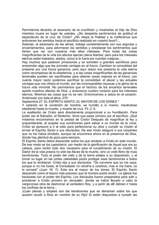 Permítanme llevarlos al escenario de la crucifixión y mostrarles al Hijo de Dios 
mientras muere en lugar de ustedes. ¿No despierta sentimientos de gratitud el 
espectáculo de la cruz de Cristo? ¿No disipa la frialdad y la indiferencia que 
endurecen los sentidos hacia el sacrificio realizado en nuestro favor?... 
Satanás, el adversario de las almas, trabaja constantemente con sus argucias y 
encantamientos, para adormecer los sentidos y anestesiar los sentimientos que 
tienen que ver con nuestros más altos intereses. Para todas las cosas 
insignificantes de la vida los afectos ejercen plena libertad, pero para los intereses 
eternos están trabados, atados, como si lo fuera por cuerdas mágicas... 
Hay muchos que padecen privaciones y se someten a grandes sacrificios para 
emprender algo que les promete ventajas en el futuro. Cambian la comodidad del 
presente por una futura ganancia, pero aquí Jesús nos presenta la vida eterna 
como recompensa de la obediencia, y si las cosas insignificantes de las ganancias 
terrenales pueden ser sacrificadas para obtener cosas mejores en el futuro, con 
cuánta mayor razón podemos sacrificar la comodidad, el placer y las actuales 
ventajas que nos ofrece el mundo, por las incomparables riquezas y la gloria de la 
futura vida inmortal. No permitamos que el hechizo de los encantos terrenales 
aparte nuestros afectos de Dios, y endurezca nuestro corazón para los intereses 
eternos. Miremos las cosas que no se ven. Entronicemos a Jesús en el corazón. 
Amémoslo con toda el alma. 279 
Septiembre 27. EL ESPÍRITU SANTO, EL MAYOR DE LOS DONES * 
Y estando en la condición de hombre, se humilló a sí mismo, haciéndose 
obediente hasta la muerte, y muerte de cruz. Fil. 2: 8. 
La exaltación de Cristo será directamente proporcional a su humillación. Para 
poder ser el Salvador, el Redentor, tenía que pasar primero por el sacrificio. ¡Qué 
misterios encontramos en la piedad de Cristo! Después de magnificar la ley y 
engrandecerla, al aceptar sus condiciones para salvar a un mundo de la ruina, 
Cristo se apresuró a ir al cielo para perfeccionar su obra y cumplir su misión al 
enviar el Espíritu Santo a sus discípulos. De ese modo aseguró a sus creyentes 
que no los había olvidado, aunque se encontrara ahora en la presencia de Dios, 
donde hay plenitud de gozo para siempre. 
El Espíritu Santo debía descender sobre los que amaban a Cristo en este mundo. 
De ese modo se los capacitaría, por medio de la glorificación de Aquel que era su 
cabeza, para recibir todo don necesario para el cumplimiento de su misión. El 
Dador de la vida poseía no sólo las llaves de la muerte, sino un cielo lleno de ricas 
bendiciones. Todo el poder del cielo y de la tierra estaba a su disposición, y al 
tomar su lugar en las cortes celestiales podía prodigar esas bendiciones a todos 
los que lo recibieran. Cristo dijo a sus discípulos: "Os conviene que yo me vaya; 
porque si no me fuese, el Consolador no vendría a vosotros; mas si me fuere, os 
lo enviaré" (Juan 16: 7). Este era el mayor de los dones. El Espíritu Santo 
descendió como el tesoro más precioso que el hombre podía recibir. La iglesia fue 
bautizada con el poder del Espíritu. Los discípulos fueron preparados para salir y 
proclamar a Cristo primero en Jerusalén, donde se había llevado a cabo la 
vergonzosa obra de deshonrar al verdadero Rey, y a partir de allí debían ir hasta 
los confines de la tierra... 
¡Cuán plenas y amplias son las bendiciones que se derraman sobre los que 
quieren acudir a Dios en nombre de su Hijo! Si están dispuestos a cumplir las 
 