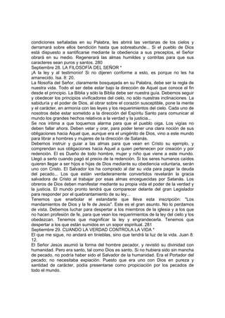 condiciones señaladas en su Palabra, les abrirá las ventanas de los cielos y 
derramará sobre ellos bendición hasta que sobreabunde... Si el pueblo de Dios 
está dispuesto a santificarse mediante la obediencia a sus preceptos, el Señor 
obrará en su medio. Regenerará las almas humildes y contritas para que sus 
caracteres sean puros y santos. 280 
Septiembre 28. LA FILOSOFÍA DEL SEÑOR * 
¡A la ley y al testimonio! Si no dijeren conforme a esto, es porque no les ha 
amanecido. Isa. 8: 20. 
La filosofía del Señor, claramente bosquejada en su Palabra, debe ser la regla de 
nuestra vida. Todo el ser debe estar bajo la dirección de Aquel que conoce el fin 
desde el principio. La Biblia y sólo la Biblia debe ser nuestra guía. Debemos seguir 
y obedecer los principios vivificadores del cielo, no sólo nuestras inclinaciones. La 
sabiduría y el poder de Dios, al obrar sobre el corazón susceptible, pone la mente 
y el carácter, en armonía con las leyes y los requerimientos del cielo. Cada uno de 
nosotros debe estar sometido a la dirección del Espíritu Santo para comunicar al 
mundo los grandes hechos relativos a la verdad y la justicia... 
Se nos intima a que toquemos alarma para que el pueblo oiga. Los vigías no 
deben fallar ahora. Deben velar y orar, para poder tener una clara noción de sus 
obligaciones hacia Aquel que, aunque era el unigénito de Dios, vino a este mundo 
para librar a hombres y mujeres de la dirección de Satanás. 
Debemos instruir y guiar a las almas para que vean en Cristo su ejemplo, y 
comprendan sus obligaciones hacia Aquel a quien pertenecen por creación y por 
redención. El es Dueño de todo hombre, mujer y niño que viene a este mundo. 
Llegó a serlo cuando pagó el precio de la redención. Si los seres humanos caídos 
quieren llegar a ser hijos e hijas de Dios mediante su obediencia voluntaria, serán 
uno con Cristo. El Salvador los ha comprado al dar su vida para pagar la deuda 
del pecado... Los que están verdaderamente convertidos revelarán la gracia 
salvadora de Cristo al trabajar por esas almas enceguecidas por Satanás. Los 
obreros de Dios deben manifestar mediante su propia vida el poder de la verdad y 
la justicia. El mundo pronto tendrá que comparecer delante del gran Legislador 
para responder por el quebrantamiento de su ley... 
Tenemos que enarbolar el estandarte que lleva esta inscripción: "Los 
mandamientos de Dios y la fe de Jesús". Este es el gran asunto. No lo perdamos 
de vista. Debemos luchar para despertar a los miembros de la iglesia y a los que 
no hacen profesión de fe, para que vean los requerimientos de la ley del cielo y los 
obedezcan. Tenemos que magnificar la ley y engrandecerla. Tenemos que 
despertar a los que están sumidos en un sopor espiritual. 281 
Septiembre 29. CUANDO LA VERDAD CONTROLA LA VIDA * 
El que me sigue, no andará en tinieblas, sino que tendrá la luz de la vida. Juan 8: 
12. 
El Señor Jesús asumió la forma del hombre pecador, y revistió su divinidad con 
humanidad. Pero era santo, tal como Dios es santo. Si no hubiera sido sin mancha 
de pecado, no podría haber sido el Salvador de la humanidad. Era el Portador del 
pecado; no necesitaba expiación. Puesto que era uno con Dios en pureza y 
santidad de carácter, podía presentarse como propiciación por los pecados de 
todo el mundo. 
 