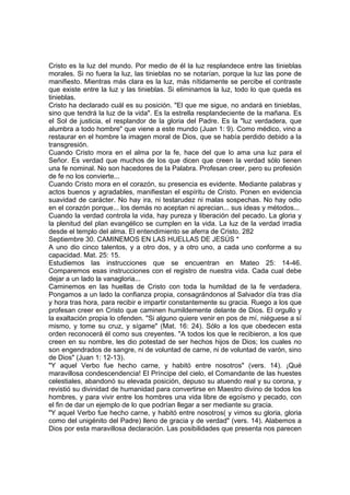 Cristo es la luz del mundo. Por medio de él la luz resplandece entre las tinieblas 
morales. Si no fuera la luz, las tinieblas no se notarían, porque la luz las pone de 
manifiesto. Mientras más clara es la luz, más nítidamente se percibe el contraste 
que existe entre la luz y las tinieblas. Si eliminamos la luz, todo lo que queda es 
tinieblas. 
Cristo ha declarado cuál es su posición. "El que me sigue, no andará en tinieblas, 
sino que tendrá la luz de la vida". Es la estrella resplandeciente de la mañana. Es 
el Sol de justicia, el resplandor de la gloria del Padre. Es la "luz verdadera, que 
alumbra a todo hombre" que viene a este mundo (Juan 1: 9). Como médico, vino a 
restaurar en el hombre la imagen moral de Dios, que se había perdido debido a la 
transgresión. 
Cuando Cristo mora en el alma por la fe, hace del que lo ama una luz para el 
Señor. Es verdad que muchos de los que dicen que creen la verdad sólo tienen 
una fe nominal. No son hacedores de la Palabra. Profesan creer, pero su profesión 
de fe no los convierte... 
Cuando Cristo mora en el corazón, su presencia es evidente. Mediante palabras y 
actos buenos y agradables, manifiestan el espíritu de Cristo. Ponen en evidencia 
suavidad de carácter. No hay ira, ni testarudez ni malas sospechas. No hay odio 
en el corazón porque... los demás no aceptan ni aprecian... sus ideas y métodos... 
Cuando la verdad controla la vida, hay pureza y liberación del pecado. La gloria y 
la plenitud del plan evangélico se cumplen en la vida. La luz de la verdad irradia 
desde el templo del alma. El entendimiento se aferra de Cristo. 282 
Septiembre 30. CAMINEMOS EN LAS HUELLAS DE JESÚS * 
A uno dio cinco talentos, y a otro dos, y a otro uno, a cada uno conforme a su 
capacidad. Mat. 25: 15. 
Estudiemos las instrucciones que se encuentran en Mateo 25: 14-46. 
Comparemos esas instrucciones con el registro de nuestra vida. Cada cual debe 
dejar a un lado la vanagloria... 
Caminemos en las huellas de Cristo con toda la humildad de la fe verdadera. 
Pongamos a un lado la confianza propia, consagrándonos al Salvador día tras día 
y hora tras hora, para recibir e impartir constantemente su gracia. Ruego a los que 
profesan creer en Cristo que caminen humildemente delante de Dios. El orgullo y 
la exaltación propia lo ofenden. "Si alguno quiere venir en pos de mí, niéguese a sí 
mismo, y tome su cruz, y sígame" (Mat. 16: 24). Sólo a los que obedecen esta 
orden reconocerá él como sus creyentes. "A todos los que le recibieron, a los que 
creen en su nombre, les dio potestad de ser hechos hijos de Dios; los cuales no 
son engendrados de sangre, ni de voluntad de carne, ni de voluntad de varón, sino 
de Dios" (Juan 1: 12-13). 
"Y aquel Verbo fue hecho carne, y habitó entre nosotros" (vers. 14). ¡Qué 
maravillosa condescendencia! El Príncipe del cielo, el Comandante de las huestes 
celestiales, abandonó su elevada posición, depuso su atuendo real y su corona, y 
revistió su divinidad de humanidad para convertirse en Maestro divino de todos los 
hombres, y para vivir entre los hombres una vida libre de egoísmo y pecado, con 
el fin de dar un ejemplo de lo que podrían llegar a ser mediante su gracia. 
"Y aquel Verbo fue hecho carne, y habitó entre nosotros( y vimos su gloria, gloria 
como del unigénito del Padre) lleno de gracia y de verdad" (vers. 14). Alabemos a 
Dios por esta maravillosa declaración. Las posibilidades que presenta nos parecen 
 