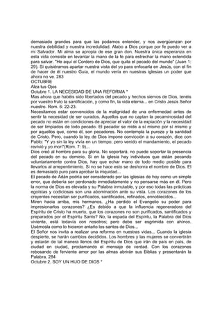 demasiado grandes para que las podamos entender, y nos avergüenzan por 
nuestra debilidad y nuestra incredulidad. Alabo a Dios porque por fe puedo ver a 
mi Salvador. Mi alma se apropia de ese gran don. Nuestra única esperanza en 
esta vida consiste en levantar la mano de la fe para estrechar la mano extendida 
para salvar. "He aquí el Cordero de Dios, que quita el pecado del mundo" (Juan 1: 
29). Si quisiéramos apartar nuestra vista del yo para enfocarla en Jesús, con el fin 
de hacer de él nuestro Guía, el mundo vería en nuestras iglesias un poder que 
ahora no ve. 283 
OCTUBRE 
Alza tus Ojos 
Octubre 1. LA NECESIDAD DE UNA REFORMA * 
Mas ahora que habéis sido libertados del pecado y hechos siervos de Dios, tenéis 
por vuestro fruto la santificación, y como fin, la vida eterna... en Cristo Jesús Señor 
nuestro. Rom. 6: 22-23. 
Necesitamos estar convencidos de la malignidad de una enfermedad antes de 
sentir la necesidad de ser curados. Aquellos que no captan la pecaminosidad del 
pecado no están en condiciones de apreciar el valor de la expiación y la necesidad 
de ser limpiados de todo pecado. El pecador se mide a sí mismo por sí mismo y 
por aquellos que, como él, son pecadores. No contempla la pureza y la santidad 
de Cristo. Pero, cuando la ley de Dios impone convicción a su corazón, dice con 
Pablo: "Y yo sin la ley vivía en un tiempo; pero venido el mandamiento, el pecado 
revivió y yo morí"(Rom. 7: 9)... 
Dios creó al hombre para su gloria. No soportará, no puede soportar la presencia 
del pecado en su dominio. Si en la iglesia hay individuos que están pecando 
voluntariamente contra Dios, hay que echar mano de todo medio posible para 
llevarlos al arrepentimiento. Si no se hace esto se deshonra el nombre de Dios. El 
es demasiado puro para aprobar la iniquidad... 
El pecado de Adán podría ser considerado por las iglesias de hoy como un simple 
error, que debería ser perdonado inmediatamente y no pensarse más en él. Pero 
la norma de Dios es elevada y su Palabra inmutable, y por eso todas las prácticas 
egoístas y codiciosas son una abominación ante su vista. Los corazones de los 
creyentes necesitan ser purificados, santificados, refinados, ennoblecidos... 
Miren hacia arriba, mis hermanos. ¿Ha perdido el Evangelio su poder para 
impresionarlos corazones? ¿Es debido a que la influencia regeneradora del 
Espíritu de Cristo ha muerto, que los corazones no son purificados, santificados y 
preparados por el Espíritu Santo? No, la espada del Espíritu, la Palabra del Dios 
viviente, está todavía con nosotros; pero debe ser esgrimida con ahínco. 
Usémosla como lo hicieron antaño los santos de Dios... 
El Señor nos invita a realizar una reforma en nuestras vidas... Cuando la iglesia 
despierte, se harán cambios decididos. Los hombres y las mujeres se convertirán 
y estarán de tal manera llenos del Espíritu de Dios que irán de país en país, de 
ciudad en ciudad, proclamando el mensaje de verdad. Con los corazones 
rebosando de ferviente amor por las almas abrirán sus Biblias y presentarán la 
Palabra. 284 
Octubre 2. SOY UN HIJO DE DIOS * 
 