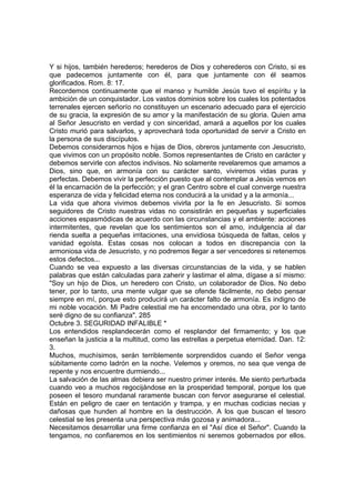 Y si hijos, también herederos; herederos de Dios y coherederos con Cristo, si es 
que padecemos juntamente con él, para que juntamente con él seamos 
glorificados. Rom. 8: 17. 
Recordemos continuamente que el manso y humilde Jesús tuvo el espíritu y la 
ambición de un conquistador. Los vastos dominios sobre los cuales los potentados 
terrenales ejercen señorío no constituyen un escenario adecuado para el ejercicio 
de su gracia, la expresión de su amor y la manifestación de su gloria. Quien ama 
al Señor Jesucristo en verdad y con sinceridad, amará a aquellos por los cuales 
Cristo murió para salvarlos, y aprovechará toda oportunidad de servir a Cristo en 
la persona de sus discípulos. 
Debemos considerarnos hijos e hijas de Dios, obreros juntamente con Jesucristo, 
que vivimos con un propósito noble. Somos representantes de Cristo en carácter y 
debemos servirle con afectos indivisos. No solamente revelaremos que amamos a 
Dios, sino que, en armonía con su carácter santo, viviremos vidas puras y 
perfectas. Debemos vivir la perfección puesto que al contemplar a Jesús vemos en 
él la encarnación de la perfección; y el gran Centro sobre el cual converge nuestra 
esperanza de vida y felicidad eterna nos conducirá a la unidad y a la armonía... 
La vida que ahora vivimos debemos vivirla por la fe en Jesucristo. Si somos 
seguidores de Cristo nuestras vidas no consistirán en pequeñas y superficiales 
acciones espasmódicas de acuerdo con las circunstancias y el ambiente: acciones 
intermitentes, que revelan que los sentimientos son el amo, indulgencia al dar 
rienda suelta a pequeñas irritaciones, una envidiosa búsqueda de faltas, celos y 
vanidad egoísta. Estas cosas nos colocan a todos en discrepancia con la 
armoniosa vida de Jesucristo, y no podremos llegar a ser vencedores si retenemos 
estos defectos... 
Cuando se vea expuesto a las diversas circunstancias de la vida, y se hablen 
palabras que están calculadas para zaherir y lastimar el alma, dígase a sí mismo: 
"Soy un hijo de Dios, un heredero con Cristo, un colaborador de Dios. No debo 
tener, por lo tanto, una mente vulgar que se ofende fácilmente, no debo pensar 
siempre en mí, porque esto producirá un carácter falto de armonía. Es indigno de 
mi noble vocación. Mi Padre celestial me ha encomendado una obra, por lo tanto 
seré digno de su confianza". 285 
Octubre 3. SEGURIDAD INFALIBLE * 
Los entendidos resplandecerán como el resplandor del firmamento; y los que 
enseñan la justicia a la multitud, como las estrellas a perpetua eternidad. Dan. 12: 
3. 
Muchos, muchísimos, serán terriblemente sorprendidos cuando el Señor venga 
súbitamente como ladrón en la noche. Velemos y oremos, no sea que venga de 
repente y nos encuentre durmiendo... 
La salvación de las almas debiera ser nuestro primer interés. Me siento perturbada 
cuando veo a muchos regocijándose en la prosperidad temporal, porque los que 
poseen el tesoro mundanal raramente buscan con fervor asegurarse el celestial. 
Están en peligro de caer en tentación y trampa, y en muchas codicias necias y 
dañosas que hunden al hombre en la destrucción. A los que buscan el tesoro 
celestial se les presenta una perspectiva más gozosa y animadora... 
Necesitamos desarrollar una firme confianza en el "Así dice el Señor". Cuando la 
tengamos, no confiaremos en los sentimientos ni seremos gobernados por ellos. 
 
