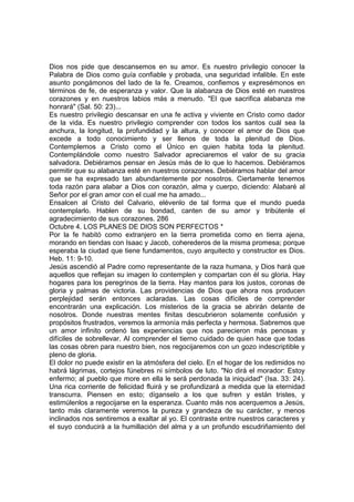 Dios nos pide que descansemos en su amor. Es nuestro privilegio conocer la 
Palabra de Dios como guía confiable y probada, una seguridad infalible. En este 
asunto pongámonos del lado de la fe. Creamos, confiemos y expresémonos en 
términos de fe, de esperanza y valor. Que la alabanza de Dios esté en nuestros 
corazones y en nuestros labios más a menudo. "El que sacrifica alabanza me 
honrará" (Sal. 50: 23)... 
Es nuestro privilegio descansar en una fe activa y viviente en Cristo como dador 
de la vida. Es nuestro privilegio comprender con todos los santos cuál sea la 
anchura, la longitud, la profundidad y la altura, y conocer el amor de Dios que 
excede a todo conocimiento y ser llenos de toda la plenitud de Dios. 
Contemplemos a Cristo como el Único en quien habita toda la plenitud. 
Contemplándole como nuestro Salvador apreciaremos el valor de su gracia 
salvadora. Debiéramos pensar en Jesús más de lo que lo hacemos. Debiéramos 
permitir que su alabanza esté en nuestros corazones. Debiéramos hablar del amor 
que se ha expresado tan abundantemente por nosotros. Ciertamente tenemos 
toda razón para alabar a Dios con corazón, alma y cuerpo, diciendo: Alabaré al 
Señor por el gran amor con el cual me ha amado... 
Ensalcen al Cristo del Calvario, elévenlo de tal forma que el mundo pueda 
contemplarlo. Hablen de su bondad, canten de su amor y tribútenle el 
agradecimiento de sus corazones. 286 
Octubre 4. LOS PLANES DE DIOS SON PERFECTOS * 
Por la fe habitó como extranjero en la tierra prometida como en tierra ajena, 
morando en tiendas con Isaac y Jacob, coherederos de la misma promesa; porque 
esperaba la ciudad que tiene fundamentos, cuyo arquitecto y constructor es Dios. 
Heb. 11: 9-10. 
Jesús ascendió al Padre como representante de la raza humana, y Dios hará que 
aquellos que reflejan su imagen lo contemplen y compartan con él su gloria. Hay 
hogares para los peregrinos de la tierra. Hay mantos para los justos, coronas de 
gloria y palmas de victoria. Las providencias de Dios que ahora nos producen 
perplejidad serán entonces aclaradas. Las cosas difíciles de comprender 
encontrarán una explicación. Los misterios de la gracia se abrirán delante de 
nosotros. Donde nuestras mentes finitas descubrieron solamente confusión y 
propósitos frustrados, veremos la armonía más perfecta y hermosa. Sabremos que 
un amor infinito ordenó las experiencias que nos parecieron más penosas y 
difíciles de sobrellevar. Al comprender el tierno cuidado de quien hace que todas 
las cosas obren para nuestro bien, nos regocijaremos con un gozo indescriptible y 
pleno de gloria. 
El dolor no puede existir en la atmósfera del cielo. En el hogar de los redimidos no 
habrá lágrimas, cortejos fúnebres ni símbolos de luto. "No dirá el morador: Estoy 
enfermo; al pueblo que more en ella le será perdonada la iniquidad" (Isa. 33: 24). 
Una rica corriente de felicidad fluirá y se profundizará a medida que la eternidad 
transcurra. Piensen en esto; díganselo a los que sufren y están tristes, y 
estimúlenlos a regocijarse en la esperanza. Cuanto más nos acerquemos a Jesús, 
tanto más claramente veremos la pureza y grandeza de su carácter, y menos 
inclinados nos sentiremos a exaltar al yo. El contraste entre nuestros caracteres y 
el suyo conducirá a la humillación del alma y a un profundo escudriñamiento del 
 