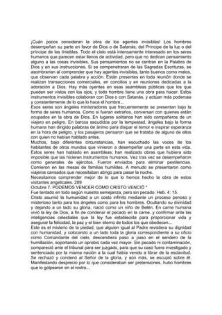 ¡Cuán pocos consideran la obra de los agentes invisibles! Los hombres 
desempeñan su parte en favor de Dios o de Satanás; del Príncipe de la luz o del 
príncipe de las tinieblas. Todo el cielo está intensamente interesado en los seres 
humanos que parecen estar llenos de actividad, pero que no dedican pensamiento 
alguno a las cosas invisibles. Sus pensamientos no se centran en la Palabra de 
Dios y en sus instrucciones. Si se compenetraran de las Sagradas Escrituras, se 
asombrarían al comprender que hay agentes invisibles, tanto buenos como malos, 
que observan cada palabra y acción. Están presentes en toda reunión donde se 
realizan transacciones comerciales, en concilios y en reuniones dedicadas a la 
adoración a Dios. Hay más oyentes en esas asambleas públicas que los que 
pueden ser vistos con los ojos, y todo hombre tiene una obra para hacer. Estos 
instrumentos invisibles colaboran con Dios o con Satanás, y actúan más poderosa 
y constantemente de lo que lo hace el hombre... 
Esos seres son ángeles ministradores que frecuentemente se presentan bajo la 
forma de seres humanos. Como si fueran extraños, conversan con quienes están 
ocupados en la obra de Dios. En lugares solitarios han sido compañeros de un 
viajero en peligro. En barcos sacudidos por la tempestad, ángeles bajo la forma 
humana han dirigido palabras de ánimo para disipar el temor e inspirar esperanza 
en la hora de peligro, y los pasajeros pensaron que se trataba de alguno de ellos 
con quien no habían hablado antes. 
Muchos, bajo diferentes circunstancias, han escuchado las voces de los 
habitantes de otros mundos que vinieron a desempeñar una parte en esta vida. 
Estos seres han hablado en asambleas; han realizado obras que hubiera sido 
imposible que las hicieran instrumentos humanos. Vez tras vez se desempeñaron 
como generales de ejércitos. Fueron enviados para eliminar pestilencias. 
Comieron en las mesas de familias humildes. A menudo se presentaron como 
viajeros cansados que necesitaban abrigo para pasar la noche. 
Necesitamos comprender mejor de lo que lo hemos hecho la obra de estos 
visitantes angelicales. 289 
Octubre 7. PODEMOS VENCER COMO CRISTO VENCIÓ * 
Fue tentado en todo según nuestra semejanza, pero sin pecado. Heb. 4: 15. 
Cristo asumió la humanidad a un costo infinito mediante un proceso penoso y 
misterioso tanto para los ángeles como para los hombres. Ocultando su divinidad 
y dejando a un lado su gloria, nació como un niño de Belén. En carne humana 
vivió la ley de Dios, a fin de condenar el pecado en la carne, y confirmar ante las 
inteligencias celestiales que la ley fue establecida para proporcionar vida y 
asegurar la felicidad, la paz y el bien eterno de todos los que obedecen... 
Este es el misterio de la piedad, que alguien igual al Padre revistiera su dignidad 
con humanidad, y colocando a un lado toda la gloria correspondiente a su oficio 
como Comandante del cielo, descendiera paso a paso en el sendero de la 
humillación, soportando un oprobio cada vez mayor. Sin pecado ni contaminación, 
compareció ante el tribunal para ser juzgado, para que su caso fuera investigado y 
sentenciado por la misma nación a la cual había venido a librar de la esclavitud. 
Se rechazó y condenó al Señor de la gloria, y aún más, se escupió sobre él. 
Manifestando desprecio por lo que consideraban ser pretensiones, hubo hombres 
que lo golpearon en el rostro... 
 