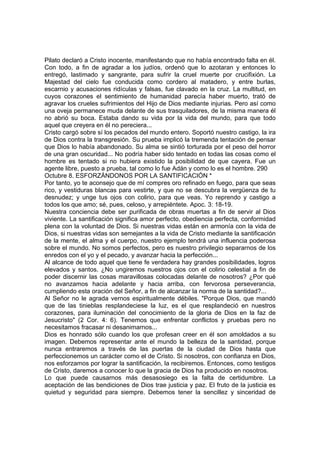 Pilato declaró a Cristo inocente, manifestando que no había encontrado falta en él. 
Con todo, a fin de agradar a los judíos, ordenó que lo azotaran y entonces lo 
entregó, lastimado y sangrante, para sufrir la cruel muerte por crucifixión. La 
Majestad del cielo fue conducida como cordero al matadero, y entre burlas, 
escarnio y acusaciones ridículas y falsas, fue clavado en la cruz. La multitud, en 
cuyos corazones el sentimiento de humanidad parecía haber muerto, trató de 
agravar los crueles sufrimientos del Hijo de Dios mediante injurias. Pero así como 
una oveja permanece muda delante de sus trasquiladores, de la misma manera él 
no abrió su boca. Estaba dando su vida por la vida del mundo, para que todo 
aquel que creyera en él no pereciera... 
Cristo cargó sobre sí los pecados del mundo entero. Soportó nuestro castigo, la ira 
de Dios contra la transgresión. Su prueba implicó la tremenda tentación de pensar 
que Dios lo había abandonado. Su alma se sintió torturada por el peso del horror 
de una gran oscuridad... No podría haber sido tentado en todas las cosas como el 
hombre es tentado si no hubiera existido la posibilidad de que cayera. Fue un 
agente libre, puesto a prueba, tal como lo fue Adán y como lo es el hombre. 290 
Octubre 8. ESFORZÁNDONOS POR LA SANTIFICACIÓN * 
Por tanto, yo te aconsejo que de mí compres oro refinado en fuego, para que seas 
rico, y vestiduras blancas para vestirte, y que no se descubra la vergüenza de tu 
desnudez; y unge tus ojos con colirio, para que veas. Yo reprendo y castigo a 
todos los que amo; sé, pues, celoso, y arrepiéntete. Apoc. 3: 18-19. 
Nuestra conciencia debe ser purificada de obras muertas a fin de servir al Dios 
viviente. La santificación significa amor perfecto, obediencia perfecta, conformidad 
plena con la voluntad de Dios. Si nuestras vidas están en armonía con la vida de 
Dios, si nuestras vidas son semejantes a la vida de Cristo mediante la santificación 
de la mente, el alma y el cuerpo, nuestro ejemplo tendrá una influencia poderosa 
sobre el mundo. No somos perfectos, pero es nuestro privilegio separarnos de los 
enredos con el yo y el pecado, y avanzar hacia la perfección... 
Al alcance de todo aquel que tiene fe verdadera hay grandes posibilidades, logros 
elevados y santos. ¿No ungiremos nuestros ojos con el colirio celestial a fin de 
poder discernir las cosas maravillosas colocadas delante de nosotros? ¿Por qué 
no avanzamos hacia adelante y hacia arriba, con fervorosa perseverancia, 
cumpliendo esta oración del Señor, a fin de alcanzar la norma de la santidad?... 
Al Señor no le agrada vernos espiritualmente débiles. "Porque Dios, que mandó 
que de las tinieblas resplandeciese la luz, es el que resplandeció en nuestros 
corazones, para iluminación del conocimiento de la gloria de Dios en la faz de 
Jesucristo" (2 Cor. 4: 6). Tenemos que enfrentar conflictos y pruebas pero no 
necesitamos fracasar ni desanimarnos... 
Dios es honrado sólo cuando los que profesan creer en él son amoldados a su 
imagen. Debemos representar ante el mundo la belleza de la santidad, porque 
nunca entraremos a través de las puertas de la ciudad de Dios hasta que 
perfeccionemos un carácter como el de Cristo. Si nosotros, con confianza en Dios, 
nos esforzamos por lograr la santificación, la recibiremos. Entonces, como testigos 
de Cristo, daremos a conocer lo que la gracia de Dios ha producido en nosotros. 
Lo que puede causarnos más desasosiego es la falta de certidumbre. La 
aceptación de las bendiciones de Dios trae justicia y paz. El fruto de la justicia es 
quietud y seguridad para siempre. Debemos tener la sencillez y sinceridad de 
 