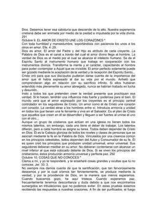 Dios. Debemos tener esa sabiduría que desciende de lo alto. Nuestra experiencia 
cristiana debe ser animada por medio de la piedad e impulsada por la vida divina. 
291 
Octubre 9. EL AMOR DE CRISTO UNE LOS CORAZONES * 
Con toda humildad y mansedumbre, soportándoos con paciencia los unos a los 
otros en amor. Efe. 4: 29. 
Dios es amor. El amor del Padre y del Hijo es atributo de cada creyente. La 
Palabra de Dios es el canal a través del cual el amor divino llega al hombre. La 
verdad de Dios es el medio por el cual se alcanza el intelecto humano. Se da el 
Espíritu Santo al instrumento humano que trabaja en cooperación con los 
instrumentos divinos. Transforma la mente y el carácter, capacitando al hombre 
para poder contemplar a Aquel que es invisible. El amor perfecto solamente puede 
ser gozado mediante la aceptación de la verdad y la recepción del Espíritu Santo... 
Cristo oró para que sus discípulos pudieran darse cuenta de la importancia del 
amor que él había expresado al dar su vida por el mundo. Anheló que 
comprendieran algo en relación con su sacrificio infinito. Si ellos hubieran 
entendido más plenamente su amor abnegado, nunca se habrían trabado en lucha 
y desunión. 
Insto a todos los que pretenden creer la verdad presente que practiquen esa 
verdad. Si lo hacen, tendrán una influencia más fuerte y poderosa para el bien. El 
mundo verá que el amor expresado por los creyentes es el principio central 
controlador en los seguidores de Cristo. Un amor como el de Cristo une corazón 
con corazón. La verdad atrae a los hombres entre sí. Introduce armonía y unidad 
en todos los que tienen una fe ferviente y viva en el Salvador. Es el plan de Cristo 
que aquellos que creen en él se desarrollen y lleguen a ser fuertes al unirse el uno 
con el otro... 
Aunque un grupo de cristianos que actúan en una iglesia no tienen todos los 
mismos talentos, sin embargo, cada uno tiene el deber de trabajar. Los talentos 
difieren, pero a cada hombre se asigna su tarea. Todos deben depender de Cristo 
en Dios. Él es la Cabeza gloriosa de todos los niveles y clases de personas que se 
asocian mediante la fe en la Palabra de Dios. Vinculados por una creencia común 
en los principios celestiales, todos dependen del Autor y Consumador de su fe. Él 
es quien creó los principios que producen unidad universal, amor universal. Sus 
seguidores debieran meditar en su amor. No debieran contentarse con alcanzar un 
nivel inferior al que está colocado delante de Dios. Si se viven los principios del 
cristianismo, éstos producirán armonía universal y perfecta paz. 292 
Octubre 10. COSAS QUE NO CONOCES * 
Clama a mí, y yo te responderé, y te enseñaré cosas grandes y ocultas que tú no 
conoces. Jer. 33: 3. 
No siempre nos damos cuenta de que la santificación, que tan fervorosamente 
deseamos y por la cual oramos tan fervientemente, se produce mediante la 
verdad, y por la providencia de Dios, en la manera que menos esperamos. 
Cuando buscamos gozo, he aquí tristeza. Cuando esperamos paz, 
frecuentemente tenemos desconfianza y duda debido a que nos encontramos 
sumergidos en tribulaciones que no podemos evitar. En estas pruebas estamos 
recibiendo las respuestas a nuestras oraciones. A fin de ser purificados, el fuego 
 
