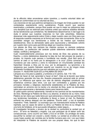 de la aflicción debe encenderse sobre nosotros, y nuestra voluntad debe ser 
puesta en conformidad con la voluntad de Dios... 
Las oraciones en las que pedimos semejanza a la imagen de Cristo pueden no ser 
contestadas exactamente como quisiéramos. Puede ocurrir que seamos 
examinados y probados, porque Dios puede ver que lo mejor es colocarnos bajo 
una disciplina que es esencial para nosotros antes que seamos súbditos idóneos 
de las bendiciones que anhelamos. No debiéramos desanimarnos ni dar lugar a la 
duda ni pensar que nuestras oraciones no han sido advertidas. Debemos 
descansar más seguramente sobre Cristo y dejar nuestro caso con Dios para que 
él responda nuestras oraciones en la forma que crea más conveniente. Dios no ha 
prometido otorgar sus bendiciones a través de los medios que nosotros 
establecemos. Dios es demasiado sabio para equivocarse y demasiado solícito 
por nuestro bien como para permitirnos elegir por nosotros mismos. 
Los planes de Dios son siempre los mejores aunque no siempre podamos 
discernirlos. La perfección del carácter puede obtenerse solamente mediante 
trabajo, conflicto y abnegación... 
Cuán inestimablemente preciosos son los dones de Dios -las gracias de su 
Espíritu- y cómo debiéramos desechar la idea de huir del proceso de examen y 
prueba, no importa cuán penoso o humillante nos resulte. ¡Qué fácil sería el 
camino al cielo si no fuera por la abnegación o la cruz! ¡Cómo correrían los 
mundanos por ese camino y cómo lo transitarían en innumerable cantidad los 
hipócritas! Gracias a Dios por la cruz, por la abnegación. La ignominia y la 
vergüenza que nuestro Salvador soportó por nosotros no es de ningún modo 
demasiado humillante para los que son salvados por su sangre. 293 
Octubre 11. NUESTRA GUÍA ES LA PALABRA DE DIOS * 
Lámpara es a mis pies tu palabra, y lumbrera a mi camino. Sal. 119: 105. 
"Dejad de hacer el mal; aprended a hacer el bien". Esta es la lección que todos 
debiéramos aprender día tras día. Nuestra preparación personal está en primer 
lugar. La influencia que ejerce una vida de estricta integridad constituirá una 
enseñanza continua para otros. Los que son controlados y guiados por los 
principios morales y religiosos claramente establecidos en la Palabra de Dios, 
caminaban en armonía con la mente y la voluntad de Dios, quien es demasiado 
sabio para equivocarse y demasiado bueno para hacernos daño. 
Si usted quiere caminar sabiamente, transite en los caminos de los mandamientos 
de Dios. Mantenga la Palabra de Dios a su alcance, al alcance de su mano. Esta 
Palabra es tan clara que nadie tiene por qué extraviarse a menos que permita que 
sus tendencias heredadas y cultivadas lo lleven a hacer el mal. Su Redentor 
enfrentó los arteros ataques con las palabras: "Escrito está", y con el mandato 
imperativo: "Vete, Satanás". Le aconsejo que con mansedumbre reciba la Palabra 
injertada, que es capaz de salvar su alma. La Palabra de Dios es su refugio. Es 
una torre de fortaleza, en la que puede refugiarse y estar seguro... 
El investigador ferviente y sincero de la verdad no confundirá la verdad con el 
error... El error es falsedad y engaño. Los que participan de él deben sufrir las 
consecuencias, como ocurrió con Adán y Eva en el Edén. Es privilegio de todos 
escudriñar la verdad con oración y ávido interés. La verdad es el árbol de vida, 
cuyas hojas pueden ser comidas por la familia humana para vivir. Los que tratan 
de interpretar la Palabra de acuerdo con sus propias ideas, los que la leen 
 