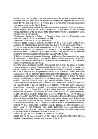 ajustándola a sus propias opiniones, nunca verán la verdad y morirán en sus 
pecados. Los que comen del árbol prohibido aceptan los engaños de Satanás en 
lugar del "así dijo el Señor", y a menos que se arrepientan, nunca ganaran esa 
vida que se mide con la vida de Dios... 
Estamos viviendo en medio de los solemnes acontecimientos del juicio. Nuestras 
almas debieran estar llenas de temor reverente, porque estamos continuamente 
en la presencia de Dios. Cada uno debe decidir por sí mismo si obedecerá y vivirá 
o desobedecerá y perecerá. 
Para los que obedecen, la Palabra de Dios es el árbol de la vida. Es la palabra de 
salvación, que se recibe para vida eterna. 294 
Octubre 12. CRISTO DEMANDA UNIDAD * 
Para que todos sean uno; como tú, oh Padre, en mí, y yo en ti, que también ellos 
sean uno en nosotros; para que el mundo crea que tú me enviaste. Juan 17: 21. 
Todos necesitamos la ayuda que podemos recibir de otros. Dios obrará en otras 
mentes además de las nuestras. Los diversos dones entregados a diferentes 
individuos deben combinarse para "perfeccionar a los santos para la obra del 
ministerio, para la edificación del cuerpo de Cristo" (Efe. 4: 12)... 
El Señor Jesús sanará nuestras flaquezas y debilidades. Somos pertenencia suya. 
Somos suyos por creación y por redención. Todos debemos estar unidos a él. Es 
la única Fuente de sanidad. Todo poder restaurador procede de él... No confiemos 
en nosotros mismos, sino en Jesús. 
Siempre habrá obstáculos delante de nosotros pero hemos de seguir a nuestro 
Líder y enfrentar nuestras dificultades en forma unida, tomados de la mano. Hay 
un solo camino al cielo. Debemos caminar en las huellas de Jesús, haciendo sus 
obras en la misma forma en que él hizo las obras de su Padre. Debemos estudiar 
sus caminos, no los caminos del hombre; debemos obedecer su voluntad, no la 
nuestra; debemos caminar cuidadosamente. No se adelanten a Cristo. No hagan 
ningún movimiento sin consultar a su Comandante. Pidan humildemente en 
oración y recibirán. El es "el camino, y la verdad, y la vida" (Juan 14: 6). 
Lean y estudien cuidadosamente la oración que Cristo elevó justamente antes de 
su enjuiciamiento, y que se registra en el capítulo 17 de San Juan. Sigan sus 
enseñanzas y obtendrán la unidad. Nuestra única esperanza de alcanzar el cielo 
está en ser uno con Cristo. Entonces, y a través de Cristo, lograremos la unidad. 
Ninguno es llamado a caminar solo. En Cristo salen a luz la vida y la inmortalidad. 
El abrió el camino al reino de los cielos a los que creen en él, pero no asigna a 
nadie un sendero diferente de aquel que todos deben transitar. Demanda unidad y 
debemos tener unidad. Dios nos pide que sumerjamos nuestro yo en Cristo. Para 
el hombre natural esto no es fácil. Pero mediante el poder de la encarnación de 
Cristo -Dios manifestado en la carne- la fortaleza de Dios se revela en bondad y 
belleza. "A todos los que le recibieron... les dio potestad de ser hechos hijos de 
Dios" (Juan 1: 12). Mediante este poder podemos vencer nuestras malas 
tendencias y modificar así nuestras disposiciones imperfectas, de tal manera que 
la voluntad de Dios pueda cumplirse en nosotros. 295 
Octubre 13. ¿ESTA PREPARÁNDOSE PARA EL CIELO? * 
Cosas que ojo no vio, ni oído oyó, ni han subido en corazón de hombre, son las 
que Dios ha preparado para los que le aman. 1 Cor. 2: 9. 
 