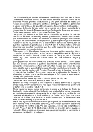 Qué obra tenemos por delante. Necesitamos una fe mayor en Cristo y en el Padre. 
Ciertamente, debemos tenerla, de otro modo seremos contados entre los no 
creyentes. Vemos grandes oportunidades y una gran cantidad de trabajo por 
realizar. Deseamos que el Espíritu Santo nos santifique. No podemos permitirnos 
el lujo de errar el blanco del galardón del supremo llamamiento en Cristo Jesús... 
Unidos con la Fuente de todo poder, perseverando en el deber, aumentando la 
comprensión del amor de Dios demostrado en Cristo Jesús, llegarán a ser uno con 
Cristo, hasta que sean perfeccionados con Cristo en Dios. 
Las glorias que esperan a los fieles vencedores están por encima de cualquier 
descripción. El Señor los honrará y exaltará grandemente. Crecerán como el cedro 
y su entendimiento sin duda irá en aumento. Y a medida que vayan avanzando en 
las etapas del conocimiento, sus expectativas quedarán por debajo de la realidad. 
"Cosas que ojo no vio, ni oído oyó, ni han subido en corazón de hombre, son las 
que Dios ha preparado para los que le aman" (1 Cor. 2: 9). Nuestra tarea ahora es 
alistarnos para aquellas mansiones que Dios está preparando para los que lo 
aman y guardan sus mandamientos... 
El tiempo es corto. Use el poco tiempo que tiene para su bien presente y eterno 
por medio del servicio cristiano activo, haciendo todo el bien posible. Redima el 
tiempo que ha perdido; busque primero el reino de Dios y su justicia. Entonces 
tendrá algo para impartir en buenas obras, en una influencia alegre y 
consagrada... 
¿Qué preparación ha hecho usted para el futuro mundo eterno?... Usted desea 
algo más elevado y mejor de lo que tiene actualmente. Debe ejercer una influencia 
consciente e inconsciente en favor del bien. Dios merece algo mejor de usted 
como súbdito, que lo que usted le ha dado. Considere cuidadosamente esto: ¿Se 
encuentra bajo la bandera del Príncipe Emanuel o bajo la bandera negra del 
príncipe de las tinieblas? Sobre usted descansa la obligación de devolver la 
influencia y el dinero que le ha sido prestado por el Señor para el avance de su 
causa y para glorificar su nombre. 
El Señor lo llama: "Dame, hijo mío. tu corazón" (Prov. 23: 26). 296 
Octubre 14. CRISTO INTERCEDE POR NOSOTROS * 
Tenemos tal sumo sacerdote, el cual se sentó a la diestra de trono de la Majestad 
en los cielos, ministro del santuario, y de aquel verdadero tabernáculo que levantó 
el Señor, y no el hombre. Heb. 8: 1-2. 
El ojo natural no puede nunca contemplar la gracia y la belleza de Cristo. La 
iluminación interior, obra del Espíritu Santo, que revela al alma su real impotencia, 
su condición desesperada, desprovista de la misericordia y el perdón del que 
cargó con el pecado -de la total suficiencia de Cristo-, es lo único que puede 
capacitar al hombre para discernir la infinita misericordia, el inconmensurable 
amor, la benevolencia y la gloria de Jesús. 
Jamás vino alguien al mundo con un mensaje de gracia, de infinita compasión y de 
amor inefable como el de nuestro Salvador; y nunca recibió alguien un tratamiento 
tal de manos del hombre caído. "No sois vuestros;... habéis sido comprados por 
precio". (Véase 1 Cor. 6: 19-20) Somos de Cristo por creación, somos suyos por 
redención. Él es el único ser sin pecado que soportó por nosotros el sufrimiento, la 
vergonzosa humillación y el rechazo... 
 