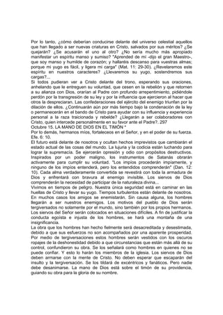 Por lo tanto, ¿cómo deberían conducirse delante del universo celestial aquellos 
que han llegado a ser nuevas criaturas en Cristo, salvados por sus méritos? ¿Se 
quejarán? ¿Se acusarán el uno al otro? ¿No sería mucho más apropiado 
manifestar un espíritu manso y sumiso? "Aprended de mí -dijo el gran Maestro-, 
que soy manso y humilde de corazón; y hallaréis descanso para vuestras almas; 
porque mi yugo es fácil, y ligera mi carga" (Mat. 11: 29-30). ¿Revelaremos este 
espíritu en nuestros caracteres? ¿Llevaremos su yugo, sostendremos sus 
cargas?... 
Si todos pudieran ver a Cristo delante del trono, esperando sus oraciones, 
anhelando que le entreguen su voluntad, que cesen en la rebelión y que retornen 
a su alianza con Dios, orarían al Padre con profundo arrepentimiento, pidiéndole 
perdón por la transgresión de su ley y por la influencia que ejercieron al hacer que 
otros la despreciaran. Las confederaciones del ejército del enemigo triunfan por la 
dilación de ellos. ¿Continuarán aún por más tiempo bajo la condenación de la ley 
o permanecerán en el bando de Cristo para ayudar con su influencia y experiencia 
personal a la raza traicionada y rebelde? ¿Llegarán a ser colaboradores con 
Cristo, quien intercede personalmente en su favor ante el Padre?. 297 
Octubre 15. LA MANO DE DIOS EN EL TIMÓN * 
Por lo demás, hermanos míos, fortaleceos en el Señor, y en el poder de su fuerza. 
Efe. 6: 10. 
El futuro está delante de nosotros y ocultan hechos imprevistos que cambiarán el 
estado actual de las cosas del mundo. La lujuria y la codicia están luchando para 
lograr la supremacía. Se ejercerán opresión y odio con propósitos destructivos. 
Inspirados por un poder maligno, los instrumentos de Satanás obrarán 
activamente para cumplir su voluntad. "Los impíos procederán impíamente, y 
ninguno de los impíos entenderá, pero los entendidos comprenderán" (Dan. 12: 
10). Cada alma verdaderamente convertida se revestirá con toda la armadura de 
Dios y enfrentará con bravura al enemigo invisible. Los siervos de Dios 
comprenderán la necesidad de participar de la naturaleza divina... 
Vivimos en tiempos de peligro. Nuestra única seguridad está en caminar en las 
huellas de Cristo y llevar su yugo. Tiempos turbulentos están delante de nosotros. 
En muchos casos los amigos se enemistarán. Sin causa alguna, los hombres 
llegarán a ser nuestros enemigos. Los motivos del pueblo de Dios serán 
tergiversados no solamente por el mundo, sino también por los propios hermanos. 
Los siervos del Señor serán colocados en situaciones difíciles. A fin de justificar la 
conducta egoísta e injusta de los hombres, se hará una montaña de una 
insignificancia. 
La obra que los hombres han hecho fielmente será desacreditada y desestimada, 
debido a que sus esfuerzos no son acompañados por una aparente prosperidad. 
Por medio de tergiversaciones estos hombres serán vestidos con los oscuros 
ropajes de la deshonestidad debido a que circunstancias que están más allá de su 
control, confundieron su obra. Se los señalará como hombres en quienes no se 
puede confiar. Y esto lo harán los miembros de la iglesia. Los siervos de Dios 
deben armarse con la mente de Cristo. No deben esperar que escaparán del 
insulto y la tergiversación. Se los tildará de excéntricos y fanáticos. Pero nadie 
debe desanimarse. La mano de Dios está sobre el timón de su providencia, 
guiando su obra para la gloria de su nombre. 
 