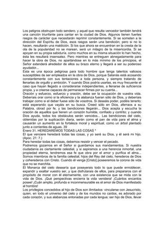 Los peligros obstruyen todo sendero, y aquel que resulta vencedor también tendrá 
una canción triunfante para cantar en la ciudad de Dios. Algunos tienen fuertes 
rasgos de carácter que necesitarán reprimir constantemente. Si se someten a la 
dirección del Espíritu de Dios, esos rasgos serán una bendición; pero si no lo 
hacen, resultarán una maldición. Si los que ahora se encuentran en la cresta de la 
ola de la popularidad no se marean, será un milagro de la misericordia. Si se 
apoyan en su propia sabiduría, como muchos en su misma situación lo han hecho, 
ésta les resultará insensatez. Pero mientras se entreguen abnegadamente para 
hacer la obra de Dios, no apartándose en lo más mínimo de los principios, el 
Señor extenderá alrededor de ellos su brazo eterno y llegará a ser su poderoso 
ayudador... 
Esta es una época peligrosa para todo hombre que tenga talentos valiosos 
susceptibles de ser empleados en la obra de Dios, porque Satanás está acosando 
constantemente con sus tentaciones a toda persona, y siempre tratando de 
llenarlas de orgullo y ambición. Y cuando Dios podría usarlas, es muy frecuente el 
caso que hayan llegado a considerarse independientes, a llenarse de suficiencia 
propia, y a creerse capaces de permanecer firmes por su cuenta... 
Oración y esfuerzo, esfuerzo y oración, debe ser la ocupación de vuestra vida. 
Deberíais orar como si la eficiencia y la alabanza fueran sólo de Dios, y deberíais 
trabajar como si el deber fuese sólo de vosotros. Si deseáis poder, podéis tenerlo; 
está esperando que vayáis en su busca. Creed sólo en Dios, aferraos a su 
Palabra, obrad por fe, y las bendiciones llegarán... Dios acepta y escucha la 
oración de aquellos que tienen un corazón humilde, confiado y contrito; y cuando 
Dios ayuda, todos los obstáculos serán vencidos... Las bendiciones del cielo, 
obtenidas por la suplicación diaria, serán como el pan de vida para el alma y 
causarán un aumento en la fortaleza moral y espiritual, como un árbol plantado 
junto a corrientes de aguas. 39 
Enero 31. HEREDAREMOS TODAS LAS COSAS * 
El que venciere heredará todas las cosas, y yo seré su Dios, y él será mi hijo. 
(Apoc. 21: 7.) 
Para heredar todas las cosas, debemos resistir y vencer el pecado. 
Podremos gozarnos en el Señor si guardamos sus mandamientos. Si nuestra 
ciudadanía es ciertamente celestial, y si aspiramos a una herencia inmortal, una 
propiedad eterna, tendremos esa fe que obra por el amor y purifica el alma... 
Somos miembros de la familia celestial, hijos del Rey del cielo, herederos de Dios 
y coherederos con Cristo. Cuando él venga [Cristo] poseeremos la corona de vida 
que no se marchita. 
El Monarca del cielo desearía que poseyerais todo lo que puede ennoblecer, 
expandir y exaltar vuestro ser, y que disfrutarais de ellos, para prepararos con el 
propósito de morar con él eternamente, con una existencia que se mida con la 
vida de Dios. ¡Qué perspectivas encierra la vida venidera! ¡Cuántos encantos 
posee! ¡Cuán amplio, profundo e inconmensurable es el amor de Dios manifestado 
al hombre! 
Los privilegios concedidos al hijo de Dios son ilimitados: vincularse con Jesucristo, 
quien, en todo el universo del cielo y de los mundos no caídos, es adorado por 
cada corazón, y sus alabanzas entonadas por cada lengua; ser hijo de Dios, llevar 
 