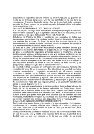 Dios exhorta a su pueblo a ser una brillante luz en el mundo; una luz que brille en 
medio de las tinieblas del pecado. Vivir la vida del Dador de la vida tiene su 
recompensa. El anduvo haciendo bienes. Esto es lo que hará todo verdadero 
seguidor de Cristo, imbuido de un sentido sagrado de lealtad a Dios y de deber 
hacia sus prójimos. 298 
Octubre 16. PERMITAN QUE DIOS OBRE EN USTEDES * 
Y el Dios de paz... os haga aptos en toda obra buena para que hagáis su voluntad, 
haciendo él en vosotros lo que es agradable delante de él por Jesucristo; al cual 
sea la gloria por los siglos de los siglos. Amén. Heb. 13: 20-21. 
Estudiando la Palabra de Dios y practicando sus preceptos en todas sus 
transacciones comerciales, los hombres pueden discernir claramente el espíritu 
que controla las acciones. En lugar de seguir los impulsos humanos y la 
inclinación natural, pueden aprender, mediante un estudio diligente, los principios 
que debieran controlar a los hijos e hijas de Adán. 
La Biblia es el Libro Guía que debe resolver los muchos problemas difíciles que 
aparecen en las mentes dominadas por el egoísmo. Es un reflejo de la sabiduría 
de Dios, y no solamente proporciona principios grandes e importantes, sino que 
también provee lecciones prácticas para la vida y la conducta del hombre en su 
relación con su prójimo. Da detalles precisos que determinan nuestra relación con 
Dios y del uno para con el otro. Es una revelación completa de los atributos y de la 
voluntad de Dios en la persona de Jesucristo, y en ella se especifica la obligación 
del instrumento humano de rendir a Dios un servicio de todo corazón, y de 
preguntarse a cada paso: "¿Es éste el camino del Señor?"... 
La voluntad de Dios expresada en su Palabra debe ser introducida hasta lo más 
recóndito del alma. Si así lo queremos, Dios identificará su voluntad con todos 
nuestros pensamientos y propósitos, armonizando de tal manera nuestros 
corazones y mentes con su Palabra, que cuando obedezcamos su voluntad 
estaremos tan sólo ejecutando nuestros propios impulsos. Los tales no poseerán 
una disposición no santificada y egoísta, lista para llevar a cabo sus propios 
deseos, sino que manifestarán un celo ferviente y decidido por la gloria de Dios. 
No querrán hacer nada con sus propias fuerzas, y se guardarán estrictamente 
contra el peligro de promover el yo. 
Todos los que quieran perfeccionar el carácter cristiano deberán llevar el yugo de 
Cristo. Si han de sentarse en los lugares celestiales con Cristo Jesús, deben 
aprender de él mientras estén sobre esta tierra. Nuestra naturaleza necesita 
disciplina. Debe conformarse a la naturaleza de Jesús, a fin de que él pueda 
cumplir el bien que quiere hacer por todos aquellos que se someten para ser 
modelados, mediante la entrega de su naturaleza a su autoridad. El gran Maestro 
se unirá en yugo con toda alma que esté dispuesta a llevar el yugo suyo. 299 
Octubre 17. EL INCONMENSURABLE AMOR DE CRISTO * 
Por lo cual estoy seguro de que ni la muerte, ni la vida, ni ángeles, ni principados, 
ni potestades, ni lo presente, ni lo por venir, ni lo alto, ni lo profundo, ni ninguna 
otra cosa creada nos podrá separar del amor de Dios, que es en Cristo Jesús 
Señor nuestro. Rom. 8: 38-39. 
Cristo podría haberse apartado de nosotros a causa de nuestra culpabilidad. Pero 
en vez de hacerlo, vino y habitó entre nosotros, lleno de toda la plenitud de la 
Deidad, para ser uno con nosotros, a fin de que por medio de su gracia 
 