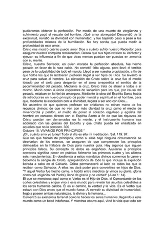 pudiéramos obtener la perfección. Por medio de una muerte de vergüenza y 
sufrimiento pagó el rescate del hombre. ¡Qué amor abnegado! Descendió de la 
excelsitud, revistió su divinidad con humanidad, y fue bajando paso a paso a las 
profundidades mismas de la humillación. No hay sonda que pueda medir la 
profundidad de este amor. 
Cristo nos mostró cuánto puede amar Dios y cuánto sufrió nuestro Redentor para 
asegurar nuestra completa restauración. Desea que sus hijos revelen su carácter y 
ejerzan su influencia a fin de que otras mentes puedan ser puestas en armonía 
con su mente. 
Cristo, nuestro Salvador, en quien moraba la perfección absoluta, fue hecho 
pecado en favor de la raza caída. No cometió falta alguna, pero llevó el terrible 
peso de la culpabilidad de todo el mundo. Llegó a ser nuestra propiciación, a fin de 
que todos los que lo recibieran pudieran llegar a ser hijos de Dios. Se levantó la 
cruz para salvar al hombre. La elevación de Cristo sobre la cruz fue el medio 
ideado por el cielo para despertar en el alma arrepentida el sentido de la 
pecaminosidad del pecado. Mediante la cruz, Cristo trata de atraer a todos a sí 
mismo. Murió como la única esperanza de salvación para los que, por causa del 
pecado, estaban en la hiel de amargura. Mediante la obra del Espíritu Santo había 
de introducirse un nuevo principio de poder mental y espiritual en el hombre, para 
que, mediante la asociación con la divinidad, llegara a ser uno con Dios... 
Me asombro de que quienes profesan ser cristianos no echan mano de los 
recursos divinos; de que no ven con más claridad la cruz como el medio de 
misericordia y perdón, el medio de poner al corazón orgulloso y egoísta del 
hombre en contacto directo con el Espíritu Santo a fin de que las riquezas de 
Cristo puedan ser derramadas en la mente, y el instrumento humano sea 
adornado con las gracias del Espíritu y que Cristo pueda ser ensalzado en 
aquellos que no lo conocen. 300 
Octubre 18. VIVAMOS POR PRINCIPIOS * 
¡Oh, cuánto amo yo tu ley! Todo el día es ella mi meditación. Sal. 119: 97. 
Que los que hablan de principios, como si ellos bajo ninguna circunstancia se 
desviarían de los mismos, se aseguren de que comprenden los principios 
delineados en la Palabra de Dios para nuestra guía. Hay algunos que siguen 
principios falsos. Su concepto de éstos es engañoso. Ajustarse a principios 
correctos significa poner en práctica fielmente los primeros cuatro y los últimos 
seis mandamientos. En obediencia a estos mandatos divinos comemos la carne y 
bebemos la sangre de Cristo, apropiándonos de todo lo que incluye la expiación 
llevada a cabo en el Calvario. Cristo permanecerá al lado de todos los que lo 
reciban como Salvador. A ellos les dará poder para convertirse en hijos de Dios. 
"Y aquel Verbo fue hecho carne, y habitó entre nosotros (y vimos su gloria, gloria 
como del unigénito del Padre), lleno de gracia y de verdad" (Juan 1: 14). 
El que se menciona aquí como el Verbo es el Hijo de Dios, el Comandante de las 
cortes celestiales y el que vino a este mundo para revelar los asuntos celestiales a 
los seres humanos caídos. Él es el camino, la verdad y la vida. Es el Verbo que 
estuvo con Dios antes que el mundo fuese. Al revestir su divinidad de humanidad. 
llegó a poseer ambas naturalezas, la divina y la humana... 
Comenzó su existencia terrenal como lo hacen los seres humanos, llegando a este 
mundo como un bebé indefenso. Y mientras estuvo aquí, vivió la vida que todo ser 
 
