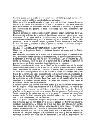 humano puede vivir si recibe el don excelso que el Señor proveyó para nuestro 
mundo al enviar a su Hijo a cumplir el plan de salvación. 
Cristo soportó la pena del pecado, el golpe de la justicia divina, para que los seres 
humanos no fuesen abandonados a perecer. El sufrió en su cuerpo la sentencia 
pronunciada contra los pecadores. Esta es la ciencia de la salvación, la que puede 
ser escudriñada sin peligro, y será beneficioso que nos esforcemos por 
entenderla... 
Quienes persistan en la transgresión serán juzgados según su rechazo de la luz. 
Escogen estar del lado del príncipe de las tinieblas para convertirse en su mano 
ayudadora. Él, si fuese posible, engañaría aun a los escogidos. Rehusan la 
maravillosa dádiva del cielo, y aunque profesen la justicia y hablen de "apego a los 
principios", están al mismo tiempo siguiendo normas opuestas a las nobles 
normas del cielo, y enseñan a otros a poner en práctica los mismos principios 
corruptores. 301 
Octubre 19. NUESTRA DOCTRINA SOBRE EL SANTUARIO * 
Hasta dos mil trescientas tardes y mañanas; luego el santuario será purificado. 
Dan. 8: 14. 
Mis hermanos, ubíquense en el puesto que el Señor les asigna. Apártense de los 
que, después de haber recibido luz reiteradamente, se colocan del lado opuesto... 
Emprendan el trabajo que nos ha sido encomendado. Con la Palabra de Dios 
como su mensaje., estén de pie en la plataforma de la verdad y proclamen el 
pronto regreso de Cristo. La verdad, la verdad eterna, prevalecerá. 
Durante más de medio siglo [desde 1844] los temas principales de la verdad 
presente han sido cuestionados y combatidos. Se han presentado nuevas teorías 
como verdaderas, las cuales no constituían la verdad, y el Espíritu de Dios reveló 
su error. Cuando los grandes pilares de nuestra fe fueron presentados, el Espíritu 
Santo dio testimonio de ellos, especialmente en lo concerniente a las verdades de 
la cuestión del Santuario. Una y otra vez el Espíritu Santo apoyó en forma notable 
la predicación de esta doctrina. Pero hoy, como en el pasado, algunos serán 
impulsados a elaborar nuevas teorías y a negar las verdades a las cuales el 
Espíritu de Dios ha dado su aprobación. 
Cualquier hombre que procure presentar teorías que nos apartarían de la luz que 
nos ha llegado acerca del ministerio en el Santuario celestial, no debería ser 
aceptado como maestro. La verdadera comprensión del tema del Santuario 
significa mucho para nosotros como pueblo. Cuando buscamos fervientemente al 
Señor para recibir luz sobre este asunto, la luz vino. En visión se me mostró una 
escena tal del Santuario celestial y del ministerio relacionado con el Lugar Santo, 
que por muchos días no pude hablar de ello. 
Por la luz que el Señor me ha otorgado sé que debería haber un reavivamiento de 
los mensajes que se han dado en el pasado, porque los hombres procurarán 
introducir nuevas teorías y tratarán de probar que éstas son bíblicas. En cambio 
son errores que, si se les da cabida, socavarán la fe en la verdad. No debemos 
aceptar estas suposiciones y hacerlas circular como si fueran verdad... 
Siempre existirán los que buscan algo nuevo, los que exageran y fuerzan la 
Palabra de Dios para obligarla a fundamentar sus ideas y teorías. Hermanos, 
tomemos las cosas que Dios nos ha concedido y las que su Espíritu nos ha 
 