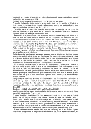 enseñado en verdad y creamos en ellas, abandonando esas especulaciones que 
su Espíritu no ha aprobado. 302 
Octubre 20. COMAMOS LAS HOJAS DEL ÁRBOL DE LA VIDA * 
En medio de la calle de la ciudad, y a uno y otro lado del río, estaba el árbol de la 
vida, que produce doce frutos, dando cada mes su fruto; y las hojas del árbol eran 
para la sanidad de las naciones. Apoc. 22: 2. 
¿Debemos esperar hasta que seamos trasladados para comer de las hojas del 
árbol de la vida? El que recibe en su corazón las palabras de Cristo sabe qué 
significa comer de las hojas del árbol de vida... 
La sabiduría que proviene de Dios es el pan de vida. Son las hojas del árbol de la 
vida las que se usan para la sanidad de las naciones. La corriente de vida 
espiritual estremece el alma cuando las palabras de Cristo se creen y se ponen en 
práctica. Así es como somos hechos uno con Cristo. La experiencia débil y 
enfermiza se vuelve fuerte. Significa la vida eterna para nosotros, si mantenemos 
nuestra confianza firme desde el comienzo hasta el final. 
Toda verdad ha de recibirse como la vida de Jesús. Ella nos purifica de toda 
impureza y prepara el alma para la presencia de Jesús. Cristo, la esperanza de 
gloria, se forma en el interior... 
Es fundamental que los que aseguran guardar los mandamientos de Dios posean 
un conocimiento inteligente de las Escrituras. De ese modo aprendemos a negar 
el yo y a ser estrictamente honestos con Dios al usar sus beneficios. A fin de que 
pudiéramos comprender la voluntad divina, Dios nos dio la Biblia. No podemos 
obedecer sus mandamientos antes que sepamos que existen. 
Los padres no tienen excusa si fracasan en obtener una comprensión clara de la 
voluntad de Dios para poder obedecer las leyes del reino. Sólo así pueden guiar a 
sus hijos al cielo. Mis hermanos y hermanas, es deber de ustedes conocer los 
requerimientos de Dios. ¿Cómo pueden educar a sus hijos en las cosas de Dios, a 
menos que sepan primeramente qué está bien y qué está mal, a menos que se 
den cuenta de que la que influencia significa vida eterna y la desobediencia 
muerte eterna? 
Comprender la voluntad de Dios debe ser la tarea de nuestra vida. Solamente al 
hacer esto podremos instruir a nuestros hijos correctamente. Cada palabra y 
acción de ustedes ha de estar de acuerdo con la voluntad del Señor, 
independientemente de las opiniones y prácticas de quienes rehusan obedecer a 
Dios. 303 
Octubre 21. SOLO UNA LUZ PARA ILUMINAR LA SENDA * 
Mas la senda de los justos es como la luz de la aurora, que va en aumento hasta 
que el día es perfecto. Prov. 4: 18. 
El amor de Cristo en el corazón, que revela por medio de la vida su maravilloso 
poder, es el mayor milagro que puede realizarse ante el mundo caído y 
contencioso. Tratemos de obrar este milagro, no con nuestro propio poder sino en 
el nombre del Señor Jesucristo, de quien somos y a quien servimos. Llenémonos 
de Cristo, y el poder milagroso de su gracia será tan plenamente revelado en la 
transformación del carácter que el mundo se convencerá de que Dios envió a su 
Hijo al mundo para que los hombres sean como ángeles en carácter y vida. 
Los que verdaderamente creen en Cristo se sientan junto a él en los lugares 
celestiales. Aceptemos la insignia del cristianismo. No es un distintivo externo, no 
 