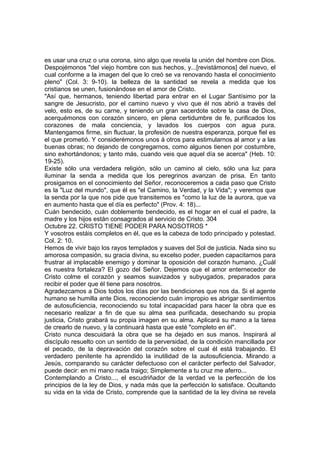 es usar una cruz o una corona, sino algo que revela la unión del hombre con Dios. 
Despojémonos "del viejo hombre con sus hechos, y...[revistámonos] del nuevo, el 
cual conforme a la imagen del que lo creó se va renovando hasta el conocimiento 
pleno" (Col. 3: 9-10). la belleza de la santidad se revela a medida que los 
cristianos se unen, fusionándose en el amor de Cristo. 
"Así que, hermanos, teniendo libertad para entrar en el Lugar Santísimo por la 
sangre de Jesucristo, por el camino nuevo y vivo que él nos abrió a través del 
velo, esto es, de su carne, y teniendo un gran sacerdote sobre la casa de Dios, 
acerquémonos con corazón sincero, en plena certidumbre de fe, purificados los 
corazones de mala conciencia, y lavados los cuerpos con agua pura. 
Mantengamos firme, sin fluctuar, la profesión de nuestra esperanza, porque fiel es 
el que prometió. Y considerémonos unos á otros para estimularnos al amor y a las 
buenas obras; no dejando de congregarnos, como algunos tienen por costumbre, 
sino exhortándonos; y tanto más, cuando veis que aquel día se acerca" (Heb. 10: 
19-25). 
Existe sólo una verdadera religión, sólo un camino al cielo, sólo una luz para 
iluminar la senda a medida que los peregrinos avanzan de prisa. En tanto 
prosigamos en el conocimiento del Señor, reconoceremos a cada paso que Cristo 
es la "Luz del mundo", que él es "el Camino, la Verdad, y la Vida"; y veremos que 
la senda por la que nos pide que transitemos es "como la luz de la aurora, que va 
en aumento hasta que el día es perfecto" (Prov. 4: 18)... 
Cuán bendecido, cuán doblemente bendecido, es el hogar en el cual el padre, la 
madre y los hijos están consagrados al servicio de Cristo. 304 
Octubre 22. CRISTO TIENE PODER PARA NOSOTROS * 
Y vosotros estáis completos en él, que es la cabeza de todo principado y potestad. 
Col. 2: 10. 
Hemos de vivir bajo los rayos templados y suaves del Sol de justicia. Nada sino su 
amorosa compasión, su gracia divina, su excelso poder, pueden capacitarnos para 
frustrar al implacable enemigo y dominar la oposición del corazón humano. ¿Cuál 
es nuestra fortaleza? El gozo del Señor. Dejemos que el amor enternecedor de 
Cristo colme el corazón y seamos suavizados y subyugados, preparados para 
recibir el poder que él tiene para nosotros. 
Agradezcamos a Dios todos los días por las bendiciones que nos da. Si el agente 
humano se humilla ante Dios, reconociendo cuán impropio es abrigar sentimientos 
de autosuficiencia, reconociendo su total incapacidad para hacer la obra que es 
necesario realizar a fin de que su alma sea purificada, desechando su propia 
justicia, Cristo grabará su propia imagen en su alma. Aplicará su mano a la tarea 
de crearlo de nuevo, y la continuará hasta que esté "completo en él". 
Cristo nunca descuidará la obra que se ha dejado en sus manos. Inspirará al 
discípulo resuelto con un sentido de la perversidad, de la condición mancillada por 
el pecado, de la depravación del corazón sobre el cual él está trabajando. El 
verdadero penitente ha aprendido la inutilidad de la autosuficiencia. Mirando a 
Jesús, comparando su carácter defectuoso con el carácter perfecto del Salvador, 
puede decir: en mi mano nada traigo; Simplemente a tu cruz me aferro... 
Contemplando a Cristo..., el escudriñador de la verdad ve la perfección de los 
principios de la ley de Dios, y nada más que la perfección lo satisface. Ocultando 
su vida en la vida de Cristo, comprende que la santidad de la ley divina se revela 
 