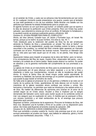 en el carácter de Cristo, y cada vez se esfuerza más fervientemente por ser como 
él. En cualquier momento puede presentarse una guerra, puesto que el tentador 
ve que está perdiendo a uno de sus súbditos. Debe librarse una batalla con los 
atributos que Satanás ha estado fortaleciendo para su propio uso. 
El agente humano ve con qué tiene que luchar: un extraño poder que se opone a 
la idea de alcanzar la perfección que Cristo presenta. Pero con Cristo hay poder 
salvador, que obtendrá la victoria por él en el conflicto. El Salvador lo fortalecerá y 
lo ayudará cuando se acerque suplicando gracia y eficiencia. 305 
Octubre 23. AYUDA PROMETIDA PARA EL CONFLICTO * 
Ahora, así dice Jehová, Creador tuyo, oh Jacob y Formador tuyo, oh Israel: No 
temas, porque yo te redimí; te puse nombre, mío eres tú. Isa. 43: 1. 
Todo obstáculo para la redención del pueblo de Dios ha de ser erradicado 
abriendo la Palabra de Dios y presentando un simple "Así dice el Señor". La 
verdadera luz ha de resplandecer, puesto que tinieblas cubren la tierra y densa 
oscuridad a los pueblos. La verdad del Dios viviente debe aparecer en marcado 
contraste con el error. Proclamen las buenas nuevas: Tenemos un Salvador que 
dio su vida para que todo aquel que en él cree, no se pierda, mas tenga vida 
eterna. 
Aparecerán trabas para impedir el progreso de la obra del Señor, pero no teman. 
A la omnipotencia del Rey de reyes, nuestro Dios -observador del pacto-, une la 
bondad y el cuidado de un tierno pastor. Nada puede obstruir su camino. Su poder 
es absoluto y es la garantía inamovible del cumplimiento de sus promesas a su 
pueblo... 
La iglesia de Cristo es el instrumento de Dios para la proclamación de la verdad. 
Está autorizada por él para efectuar una labor especial, y si es fiel a Dios y 
obediente a todos sus mandamientos, morará en ella la excelencia del poder 
divino. Si honra al Señor Dios de Israel ningún poder podrá oponérsele. Si 
mantiene su fidelidad, las fuerzas del enemigo ya no podrán subyugarla más de lo 
que puede la paja resistir al remolino de viento. 
Se halla ante la iglesia el amanecer de un día glorioso y brillante si se viste con el 
manto de la justicia de Cristo, apartándose de toda alianza con el mundo. Los 
miembros de la iglesia necesitan ahora confesar sus errores y unirse. Mis 
hermanos y hermanas, no permitan que nada se introduzca y los separe entre sí y 
de Dios. No hablen de diferencias de opiniones sino únanse en el amor de la 
verdad según es en Cristo Jesús. Acudan a Dios e imploren por la sangre 
derramada del Salvador como razón para recibir ayuda en la contienda contra el 
mal. Les aseguro que no suplicarán en vano. A medida que se acerquen a Dios, 
con sincera contrición y en total certidumbre de fe, el enemigo que procura 
destruirlos será vencido. 
Regresen al Señor, prisioneros de la esperanza. Procuren la fortaleza de Dios, del 
Dios vivo. Muestren una fe humilde y firme en su poder y en su disposición para 
salvar. De Cristo está fluyendo el torrente viviente de salvación. 306 
Octubre 24. EL SERVICIO A DIOS COMIENZA EN LA TIERRA * 
Para que sometida a prueba vuestra fe, mucho más preciosa que el oro, el cual 
aunque perecedero se prueba con fuego, sea hallada en alabanza, gloria y honra 
cuando sea manifestado Jesucristo. 1 Ped. 1: 7. 
 