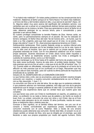 "Y no habrá más maldición". En todas partes podemos ver las consecuencias de la 
maldición. Alabemos al Señor porque en la Tierra Nueva "no habrá más maldición; 
y el trono de Dios y del Cordero estará en ella, y sus siervos le servirán" (Apoc. 22: 
3). Algunos saben muy poco acerca del significado del verdadero servicio. Los 
cantantes que van a actuar en un espectáculo dedican tiempo para practicar, para 
familiarizarse con la música y la letra. Para que aprendamos a servir al Señor en el 
cielo, debemos participar en su servicio ahora, para ir conociéndolo y para 
aprender a ser siervos fieles... 
Es nuestro privilegio comprender la bendita Palabra de Dios. Hemos caído, es 
cierto, pero no permaneceremos siempre en el pecado. Se nos ha colocado en 
terreno ventajoso. El Señor Dios del cielo "de tal manera amó... al mundo, que ha 
dado a su Hijo unigénito, para que todo aquel que en él cree, no se pierda, mas 
tenga vida eterna" (Juan 3: 16). ¡Qué preciosa esperanza tenemos en Cristo!... 
Sobrevendrán tentaciones. Pero cuando Satanás arroja su sombra infernal ante 
nosotros, debemos atravesar por fe las tinieblas hacia la Luz de la vida; hacia el 
que no sólo creó al hombre, sino que lo redimió por su propia sangre. Somos 
propiedad estimada de Cristo. Con fe viva debemos colaborar con él en nuestra 
propia salvación. Quienes descansan en Cristo Jesús nunca están inquietos o 
ansiosos. El Señor es totalmente sincero cuando nos invita a entregarle la 
custodia de nuestras almas, como a un fiel Creador. 
Los que mantengan su fe firme hasta el fin saldrán del horno de prueba como oro 
fino siete veces purificado. Acerca de esta obra, el profeta Isaías declara: "Haré 
más precioso que el oro fino al varón, y más que el oro de Ofir al hombre" (Isa. 13: 
12). Cuando estén en dificultades, recuerden que la fe probada en el horno de la 
aflicción es más preciosa que el oro purificado en el fuego. Recuerden que hay 
uno que vela en todo momento, para ver cuándo la última partícula de impureza es 
erradicada de su carácter. 307 
Octubre 25. EL SIGNIFICADO DE LA COMUNIÓN CON DIOS * 
Lo que hemos visto y oído, eso os anunciamos, para que también vosotros tengáis 
comunión con nosotros; y nuestra comunión verdaderamente es con el Padre, y 
con su Hijo Jesucristo. 1 Juan 1: 3. 
La comunión con Dios es la vida del alma. No es algo que no podamos entender, 
o que podamos adornar con hermosas palabras, sino algo que nos da la genuina 
experiencia que le otorga a nuestras palabras el valor real. La comunión con Dios 
nos brinda una experiencia diaria que en verdad hace que nuestro gozo sea 
completo. 
Los que tienen esa unión con Cristo lo manifestarán en espíritu, en palabras y en 
obras. La profesión no es nada a menos que de palabra y de hecho se revele el 
buen fruto. La unidad, comunión de unos con otros y con Cristo: ése es el fruto 
que lleva cada pámpano de la vid viviente. El alma purificada, nacida de nuevo, 
tiene un testimonio claro y distinto para dar... 
Conocer a Dios significa, en el sentido bíblico del término, ser uno con él en 
corazón y mente, conociéndolo por experiencia propia, manteniendo una 
comunión reverente con él como Redentor. Sólo a través de una sincera 
obediencia puede obtenerse esa comunión. Donde ésta falta, el corazón no es en 
ningún sentido un templo de Dios, sino que es dirigido por el enemigo, que está 
llevando a cabo sus propios propósitos por medio del agente humano. Dicho 
 
