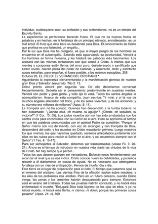 individuo, cualesquiera sean su profesión y sus pretensiones, no es un templo del 
Espíritu Santo. 
La experiencia se perfecciona llevando frutos. El que no da buenos frutos en 
palabras y en hechos, en la fortaleza de un principio elevado, ennoblecedor, es un 
mal árbol. El fruto que éste lleva es desabrido para Dios. El conocimiento de Cristo 
que profesa es una falsedad, un engaño... 
Por la luz que Dios me ha otorgado, sé que el mayor peligro de los hombres se 
encuentra en el autoengaño. Satanás está aguardando su oportunidad. Vendrá a 
los hombres en forma humana, y les hablará las palabras más fascinantes. Los 
acosará con las mismas tentaciones con que acosó a Cristo. A menos que sus 
mentes y corazones estén llenos del amor puro, desinteresado y santificado que 
Cristo reveló, caerán presa del poder de Satanás, y realizarán, dirán y escribirán 
cosas extrañas, para engañar, si fuese posible, a los mismos escogidos. 308 
Octubre 26. EL CIELO: EL VERANO DEL CRISTIANO * 
Aguardando la esperanza bienaventurada y la manifestación gloriosa de nuestro 
gran Dios y Salvador Jesucristo. Tito 2: 13. 
Cristo pronto vendrá por segunda vez. De ello deberíamos conversar 
frecuentemente. Debería ser el pensamiento predominante en nuestras mentes. 
Vendrá con poder y gran gloria, y todo ojo lo verá. Todos los santos ángeles lo 
acompañarían. Acerca de esta compañía, Juan escribe: "Y miré, y oí la voz de 
muchos ángeles alrededor del trono, y de los seres vivientes, y de los ancianos; y 
su número era millones de millones" (Apoc. 5: 11). 
La trompeta aún no ha sonado. Quienes han descendido a la tumba todavía no 
han exclamado: "¿Dónde está, oh muerte, tu aguijón? ¿Dónde, oh sepulcro, tu 
victoria?" (1 Cor. 15: 55). Los justos muertos aún no han sido arrebatados con los 
santos vivos para encontrarse con su Señor en el aire. Pero se aproxima el tiempo 
en que las palabras pronunciadas por el apóstol Pablo se cumplirán: "Porque el 
Señor mismo con voz de mando, con voz de arcángel, y con trompeta de Dios, 
descenderá del cielo; y los muertos en Cristo resucitarán primero. Luego nosotros 
los que vivimos, los que hayamos quedado, seremos arrebatados juntamente con 
ellos en las nubes para recibir al Señor en el aire, y así estaremos siempre con el 
Señor" (1 Tes. 4: 16-17). 
Para ser semejantes al Salvador, debemos ser transformados (véase Fil. 3: 20- 
21). Ahora es el tiempo de introducir en nuestra vida diaria las virtudes de la vida 
de Cristo. No hay tiempo que perder... 
Todos los que deseen pueden ser vencedores. Esforcémonos fervientemente por 
alcanzar el nivel que se nos indica. Cristo conoce nuestras debilidades, y podemos 
recurrir a él diariamente en busca de ayuda. No es necesario que obtengamos 
fortaleza con un mes de anticipación. Hemos de triunfar día a día. 
Esta tierra es el lugar de preparación para el cielo. El tiempo que pasamos aquí es 
el invierno del cristiano. Los vientos fríos de la aflicción soplan sobre nosotros, y 
las olas de los problemas nos arrollan. Pero en un futuro cercano, cuando Cristo 
venga, las penas y los lamentos habrán desaparecido para siempre. Entonces 
será el verano del cristiano. Todas las pruebas habrán concluido, y no habrá más 
enfermedad ni muerte. "Enjugará Dios toda lágrima de los ojos de ellos; y ya no 
habrá muerte, ni habrá más llanto, ni clamor, ni dolor; porque las primeras cosas 
pasaron" (Apoc. 21: 4). 309 
 