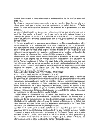 buenas obras serán el fruto de nuestra fe, los resultados de un corazón renovado 
cada día... 
De ninguna manera debemos convertir el yo en nuestro dios. Dios se dio a sí 
mismo para morir por nosotros, a fin de purificarnos de toda iniquidad. El Señor 
llevará a cabo esta obra de perfección en nosotros si le permitimos que nos 
controle... 
La obra de justificación no puede ser realizada a menos que ejercitemos una fe 
implícita... Por medio de la unión con él, por medio de la fe viviente, tenemos el 
privilegio de gozar de la virtud y la eficacia de su mediación. En consecuencia, 
somos crucificados, muertos y resucitados con Cristo, para caminar en novedad 
de vida con él. 
No debemos sostenernos con nuestras propias manos. Debemos abandonar el yo 
en las manos de Dios... Nuestra falta de fe es la razón por la cual no hemos visto 
más del poder de Dios. Ejercitamos más fe en nuestras propias obras que en la 
obra de Dios por nosotros. Dios dispuso que se hiciera todo lo posible para que 
pudiéramos estar corazón con corazón, mente con mente, hombro con hombro. La 
falta de amor y confianza entre nosotros debilita nuestra fe en Dios. 
Necesitamos orar como nunca hemos orado por el bautismo del Espíritu Santo, 
porque, si hubo alguna vez un tiempo cuando necesitamos ese bautismo, es 
ahora. No hay nada que el Señor nos haya dicho más frecuentemente que nos 
concedería, ni nada por lo que su nombre sería más glorificado al dárnoslo, que el 
Espíritu Santo. Cuando participemos de este Espíritu, los hombres y las mujeres 
nacerán de nuevo... Las almas que una vez estuvieron perdidas, serán 
encontradas y traídas de regreso. 311 
Octubre 29. QUE SIGNIFICA PERFECCIÓN CRISTIANA * 
Todo lo puedo en Cristo que me fortalece. Fil. 4: 13. 
¿Qué requiere Dios? Perfección; nada menos que la perfección. Pero si hemos de 
ser perfectos, no pondremos nuestra confianza en el yo. Diariamente necesitamos 
comprender que no debemos confiar en nosotros mismos. Necesitamos aferrarnos 
con fe firme de las promesas de Dios. Necesitamos implorar la ayuda del Espíritu 
Santo, conscientes de nuestra impotencia. Entonces, cuando el Espíritu Santo 
obre, no daremos la gloria al yo. El Espíritu tomará nuestro corazón bajo su 
cuidado, haciendo que le lleguen los brillantes rayos del Sol de justicia. Debemos 
ser guardados por el poder de Dios mediante la fe. 
Cuando estemos diariamente bajo el control del Espíritu de Dios, seremos el 
pueblo que guarda los mandamientos. Podemos mostrar al mundo que la 
obediencia de los mandamientos de Dios trae recompensa en esta vida y también 
felicidad eterna en la vida futura. A pesar de nuestra profesión de fe, el Señor, que 
pesa nuestras acciones, no ve sino una representación imperfecta de Cristo. El ha 
declarado que una condición tal no puede glorificarlo. 
Significa mucho entregar la custodia del alma a Dios. Significa que hemos de vivir 
y caminar por fe, no confiando y glorificando al yo, sino mirando a Jesús, nuestro 
Abogado, el Autor y Consumador de nuestra fe. El Espíritu Santo hará su obra 
sobre el corazón contrito, pero nunca podrá obrar sobre un alma presumida y 
autosuficiente. Una persona tal tratará de mejorar por su propia sabiduría. Se 
interpone así entre su alma y el Espíritu Santo, y le impide obrar... 
 