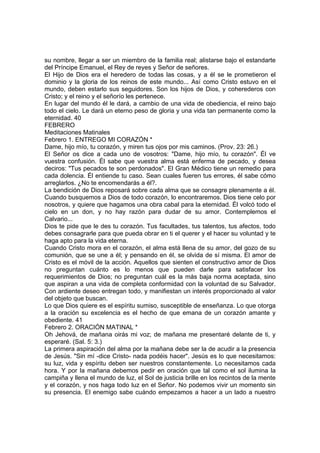 su nombre, llegar a ser un miembro de la familia real; alistarse bajo el estandarte 
del Príncipe Emanuel, el Rey de reyes y Señor de señores. 
El Hijo de Dios era el heredero de todas las cosas, y a él se le prometieron el 
dominio y la gloria de los reinos de este mundo... Así como Cristo estuvo en el 
mundo, deben estarlo sus seguidores. Son los hijos de Dios, y coherederos con 
Cristo; y el reino y el señorío les pertenece. 
En lugar del mundo él le dará, a cambio de una vida de obediencia, el reino bajo 
todo el cielo. Le dará un eterno peso de gloria y una vida tan permanente como la 
eternidad. 40 
FEBRERO 
Meditaciones Matinales 
Febrero 1. ENTREGO MI CORAZÓN * 
Dame, hijo mío, tu corazón, y miren tus ojos por mis caminos. (Prov. 23: 26.) 
El Señor os dice a cada uno de vosotros: "Dame, hijo mío, tu corazón". Él ve 
vuestra confusión. Él sabe que vuestra alma está enferma de pecado, y desea 
deciros: "Tus pecados te son perdonados". El Gran Médico tiene un remedio para 
cada dolencia. Él entiende tu caso. Sean cuales fueren tus errores, él sabe cómo 
arreglarlos. ¿No te encomendarás a él?. 
La bendición de Dios reposará sobre cada alma que se consagre plenamente a él. 
Cuando busquemos a Dios de todo corazón, lo encontraremos. Dios tiene celo por 
nosotros, y quiere que hagamos una obra cabal para la eternidad. Él volcó todo el 
cielo en un don, y no hay razón para dudar de su amor. Contemplemos el 
Calvario... 
Dios te pide que le des tu corazón. Tus facultades, tus talentos, tus afectos, todo 
debes consagrarle para que pueda obrar en ti el querer y el hacer su voluntad y te 
haga apto para la vida eterna. 
Cuando Cristo mora en el corazón, el alma está llena de su amor, del gozo de su 
comunión, que se une a él; y pensando en él, se olvida de sí misma. El amor de 
Cristo es el móvil de la acción. Aquellos que sienten el constructivo amor de Dios 
no preguntan cuánto es lo menos que pueden darle para satisfacer los 
requerimientos de Dios; no preguntan cuál es la más baja norma aceptada, sino 
que aspiran a una vida de completa conformidad con la voluntad de su Salvador. 
Con ardiente deseo entregan todo, y manifiestan un interés proporcionado al valor 
del objeto que buscan. 
Lo que Dios quiere es el espíritu sumiso, susceptible de enseñanza. Lo que otorga 
a la oración su excelencia es el hecho de que emana de un corazón amante y 
obediente. 41 
Febrero 2. ORACIÓN MATINAL * 
Oh Jehová, de mañana oirás mi voz; de mañana me presentaré delante de ti, y 
esperaré. (Sal. 5: 3.) 
La primera aspiración del alma por la mañana debe ser la de acudir a la presencia 
de Jesús. "Sin mí -dice Cristo- nada podéis hacer". Jesús es lo que necesitamos: 
su luz, vida y espíritu deben ser nuestros constantemente. Lo necesitamos cada 
hora. Y por la mañana debemos pedir en oración que tal como el sol ilumina la 
campiña y llena el mundo de luz, el Sol de justicia brille en los recintos de la mente 
y el corazón, y nos haga todo luz en el Señor. No podemos vivir un momento sin 
su presencia. El enemigo sabe cuándo empezamos a hacer a un lado a nuestro 
 