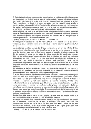El Espíritu Santo desea cooperar con todos los que le reciban y estén dispuestos a 
ser enseñados por él. Los que se aferran de la verdad y son santificados mediante 
ella, están tan unidos a Cristo que pueden representarlo en palabra y acción. 
Están revestidos de Jesús y poseen un poder que los capacita para revelar la 
verdad a otros. Quiera el Espíritu Santo hablar a los corazones de los integrantes 
del pueblo de Dios para que sus palabras puedan ser tan escogidas como el oro, 
al dar el pan de vida a quienes están en transgresión y pecado... 
Es la voluntad de Dios que las bendiciones otorgadas al hombre sean dadas en 
plenitud. Él hizo provisión para que toda dificultad pueda ser superada, para que 
cada necesidad pueda ser suplida mediante su Espíritu. Es su designio que el 
hombre perfeccione un carácter cristiano. 312 
Octubre 30. RESPLANDECER CON BRILLO VIVIENTE * 
Y serán para mí especial tesoro, ha dicho Jehová de los ejércitos, en el día en que 
yo actúe; y los perdonaré, como el hombre que perdona a su hijo que le sirve. Mal. 
3: 17. 
Los cristianos son las gemas de Cristo, comprados a un precio infinito. Deben 
resplandecer brillantemente para él, reflejando la luz de su hermosura. Y han de 
recordar siempre que todo el lustre que posee el carácter cristiano proviene del 
Sol de justicia. El lustre de las joyas de Cristo depende del pulido que reciban. 
Dios no nos obliga a ser pulidos. Se nos deja en libertad de elegir ser pulidos o 
permanecer sin pulir. Pero todo el que sea declarado digno de un lugar en el 
templo de Dios debe someterse al proceso del pulimento. Debe dar su 
consentimiento para que se corten los bordes ásperos de su carácter, a fin de que 
pueda ser simétrico y hermoso, idóneo para representar la perfección del carácter 
de Cristo. 
Se deshonra al Señor cuando su pueblo no vive en la luz del Sol de justicia ni 
refleja más luz que la de los guijarros comunes. Se lo deshonra cuando el servicio 
que se le presta está empañado con la lepra del egoísmo. 
El divino Artífice dedica poco tiempo al material sin valor. Solamente pule las joyas 
preciosas para que sean dignas de un palacio. Con el martillo y el cincel elimina 
los bordes ásperos, preparándonos para ocupar un lugar en el templo de Dios. El 
proceso es severo y doloroso. Lastima el orgullo humano. Cristo corta 
profundamente en la experiencia que el hombre, en su autosuficiencia, considera 
como completa, y elimina el enaltecimiento propio del carácter. Quita las 
superficies excedentes, y aplicando la piedra a la rueda esmeril, la presiona a fin 
de que toda aspereza sea desgastada. Entonces, sosteniendo la joya ante la luz, 
el Maestro contempla en ella un reflejo de su propia imagen y la declara digna de 
un lugar en su templo. 
¡Bienaventurada sea la experiencia, aunque severa, que da nuevo valor a la 
piedra, capacitándola para brillar con un resplandor viviente! 
[El Señor] tiene obreros a los cuales llama de la pobreza y la oscuridad. Ocupados 
en los deberes cotidianos de la vida, y vestidos con ropas comunes, son 
considerados como de poco valor por los hombres. Pero Cristo ve en ellos 
posibilidades infinitas, y en sus manos llegarán a ser joyas preciosas, que 
resplandecerán brillantemente en el reino de Dios. 313 
Octubre 31. SOMOS OBJETO DEL AMOR INFINITO * 
 
