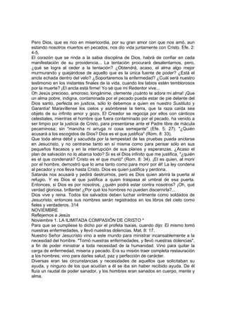 Pero Dios, que es rico en misericordia, por su gran amor con que nos amó, aun 
estando nosotros muertos en pecados, nos dio vida juntamente con Cristo. Efe. 2: 
4-5. 
El corazón que se rinda a la sabia disciplina de Dios, habrá de confiar en cada 
manifestación de su providencia... La tentación procurará desalentarnos, pero, 
¿qué se logra al ceder a la tentación? ¿Obtendrá, acaso, el alma algo mejor 
murmurando y quejándose de aquello que es la única fuente de poder? ¿Está el 
ancla echada dentro del velo? ¿Soportaremos la enfermedad? ¿Cuál será nuestro 
testimonio en los instantes finales de la vida, cuando los labios estén temblorosos 
por la muerte? ¡El ancla está firme! Yo sé que mi Redentor vive... 
Oh Jesús precioso, amoroso, longánime, clemente ¡cuánto te adora mi alma! ¡Que 
un alma pobre, indigna, contaminada por el pecado pueda estar de pie delante del 
Dios santo, perfecta en justicia, sólo lo debemos a quien es nuestro Sustituto y 
Garantía! Maravíllense los cielos y asómbrese la tierra, que la raza caída sea 
objeto de su infinito amor y gozo. El Creador se regocija por ellos con cánticos 
celestiales, mientras el hombre que fuera contaminado por el pecado, ha venido a 
ser limpio por la justicia de Cristo, para presentarse ante el Padre libre de mácula 
pecaminosa; sin "mancha ni arruga ni cosa semejante" (Efe. 5: 27). "¿Quién 
acusará a los escogidos de Dios? Dios es el que justifica" (Rom. 8: 33). 
Que toda alma débil y sacudida por la tempestad de las pruebas pueda anclarse 
en Jesucristo, y no centrarse tanto en sí misma como para pensar sólo en sus 
pequeños fracasos y en la interrupción de sus planes y esperanzas. ¿Acaso el 
plan de salvación no lo abarca todo? Si es el Dios infinito que me justifica, "¿quién 
es el que condenará? Cristo es el que murió" (Rom. 8: 34). ¡El es quien, al morir 
por el hombre, demostró que lo ama tanto como para morir por él! La ley condena 
al pecador y nos lleva hasta Cristo. Dios es quien justifica y perdona. 
Satanás nos acusará y pedirá destruirnos, pero es Dios quien abrirá la puerta al 
refugio. Y es Dios el que justifica a quien traspasa el umbral de esa puerta. 
Entonces, si Dios es por nosotros, ¿quién podrá estar contra nosotros? ¡Oh, qué 
verdad gloriosa, brillante! ¿Por qué los hombres no pueden discernirla?... 
Dios vive y reina. Todos los salvados deben luchar virilmente como soldados de 
Jesucristo; entonces sus nombres serán registrados en los libros del cielo como 
fieles y verdaderos. 314 
NOVIEMBRE 
Reflejemos a Jesús 
Noviembre 1. LA ILIMITADA COMPASIÓN DE CRISTO * 
Para que se cumpliese lo dicho por el profeta Isaías, cuando dijo: El mismo tomó 
nuestras enfermedades, y llevó nuestras dolencias. Mat. 8: 17. 
Nuestro Señor Jesucristo vino a este mundo para ministrar incansablemente a la 
necesidad del hombre. "Tomó nuestras enfermedades, y llevó nuestras dolencias", 
a fin de poder ministrar a toda necesidad de la humanidad. Vino para quitar la 
carga de enfermedad, miseria y pecado. Era su misión traer completa restauración 
a los hombres; vino para darles salud, paz y perfección de carácter. 
Diversas eran las circunstancias y necesidades de aquellos que solicitaban su 
ayuda, y ninguno de los que acudían a él se iba sin haber recibido ayuda. De él 
fluía un raudal de poder sanador, y los hombres eran sanados en cuerpo, mente y 
alma. 
 