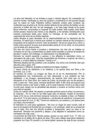 La obra del Salvador no se limitaba a lugar o tiempo alguno. Su compasión no 
conocía límites. Verificaba su obra de curación y enseñanza en tan grande escala 
que no había en toda Palestina edificio bastante amplio para contener las 
multitudes que acudían a él. En las verdes laderas de las colinas de Galilea, en los 
caminos, a orillas del mar, en las sinagogas, y en todo lugar donde se le podía 
llevar enfermos, encontraba su hospital. En toda ciudad, todo pueblo, toda aldea 
donde pasara, imponía las manos a los afligidos, y los sanaba. Dondequiera que 
hubiese corazones listos para recibir su mensaje, él los consolaba con la 
seguridad del amor de su Padre celestial... 
Jesús llevaba el peso aterrador de la responsabilidad por la salvación de los 
hombres. El sabía que a menos que hubiese un cambio radical en los principios y 
propósitos de la especie humana, todo se perdería. Tal era la carga de su alma, y 
nadie podía apreciar el peso que descansaba sobre él. En la niñez, en la juventud 
y en la edad viril, anduvo solo... 
Día tras día hacía frente a pruebas y tentaciones; día tras día se hallaba en 
contacto con el mal, y presenciaba su poder sobre aquellos a quienes él trataba de 
bendecir y salvar. Sin embargo, no desmayaba ni se desalentaba... 
Siempre se mostró paciente y gozoso, y los afligidos lo saludaban como un 
mensajero de vida y paz. Veía las necesidades de hombres y mujeres, de niños y 
jóvenes, y a todos daba la invitación: "Venid a mí"... 
Mientras pasaba por los pueblos y las ciudades, era como una corriente vital que 
difundía vida y gozo. 315 
Noviembre 2. CRISTO, EJEMPLO PERFECTO PARA TODOS * 
Y Jesús crecía en sabiduría y en estatura, y en gracia para con Dios y los 
hombres. Luc. 2: 52. 
El hombre ha caído. La imagen de Dios en él se ha distorsionado. Por la 
desobediencia sus inclinaciones se han depravado y sus poderes se han 
debilitado, y es incapaz, aparentemente, de esperar otra cosa que no sea 
tribulación e ira. Pero Dios, por medio de Cristo, ha provisto una vía de escape y 
dice a cada uno: "Sed, pues, vosotros perfectos" (Mat. 5:48). Dios se propone que 
el hombre vuelva a ser recto y noble, y él no será frustrado. Envió a su Hijo a este 
mundo para cargar con la penalidad del pecado y mostrar al hombre cómo vivir 
una vida sin pecado. 
Cristo es nuestro ideal. Ha dejado un ejemplo perfecto para la niñez, la juventud y 
la madurez... En su vida no se halló lugar para el pecado. Desde el comienzo 
hasta el fin de su vida terrenal conservó incólume su lealtad a Dios. La Palabra 
dice de él: "Y el niño crecía y se fortalecía, y se llenaba de sabiduría; y la gracia de 
Dios era sobre él" (Luc. 2: 40). "Crecía en sabiduría y en estatura, y en gracia para 
con Dios y los hombres". 
El Salvador no vivió para agradarse... No tuvo un hogar en este mundo, sólo el 
que le proveyeron la bondad de sus amigos, y sin embargo, estar en su presencia 
era el cielo. Día tras día afrontó pruebas y tentaciones, pero no cayó ni se 
desanimó. Siempre era paciente y alegre, y los afligidos lo saludaban como un 
mensajero de vida y paz... 
La promesa de Dios dice: "Seréis santos, porque yo soy santo" (Lev. 11: 44). La 
santidad es el reflejo de la gloria de Dios. Pero para reflejar esta gloria debemos 
cooperar con Dios. El corazón y la mente deben vaciarse de todo lo que conduce 
 