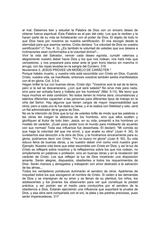 al mal. Debemos leer y estudiar la Palabra de Dios con un sincero deseo de 
obtener fuerza espiritual. Esta Palabra es el pan del cielo. Los que la reciben y la 
hacen parte de su vida se fortalecerán con el poder de Dios. El objeto de todo lo 
que Dios hace por nosotros es nuestra santificación. El nos escogió desde la 
eternidad para que seamos santos. Cristo declara: "La voluntad de Dios es vuestra 
santificación" (1 Tes. 4: 3). ¿Es también la voluntad de ustedes que sus deseos e 
inclinaciones sean conformados a la voluntad divina?... 
Vivir la vida del Salvador, vencer cada deseo egoísta, cumplir valerosa y 
alegremente nuestro deber hacia Dios y los que nos rodean, nos hará más que 
vencedores, y nos preparará para estar ante el gran trono blanco sin mancha ni 
arruga, con las ropas lavadas en la sangre del Cordero. 316 
Noviembre 3. JESÚS PROVEE UN MODELO DE CARÁCTER * 
Porque habéis muerto, y vuestra vida está escondida con Cristo en Dios. Cuando 
Cristo, vuestra vida, se manifieste, entonces vosotros también seréis manifestados 
con él en gloria. Col. 3:3-4. 
Hagan brillar la luz con buenas obras. Cristo dijo: "Vosotros sois la sal de la tierra; 
pero si la sal se desvaneciera, ¿con qué será salada? No sirve más para nada, 
sino para ser echada fuera y hollada por los hombres" (Mat. 5:13). Me temo que 
haya muchos en esta condición. No todos tienen la misma obra; circunstancias y 
talentos diferentes capacitan a las personas para diferentes tipos de trabajo en la 
viña del Señor. Hay algunos que tienen cargos de mayor responsabilidad que 
otros; pero a cada uno le fue dada su tarea, y si la realiza con fidelidad y celo, será 
un fiel administrador de la gracia de Dios. 
No es la intención de Dios que la luz de ustedes brille de modo que las palabras o 
las obras les traigan la alabanza de los hombres, sino que ellos exalten y 
glorifiquen al Autor de todo bien. Jesús, en su vida, presentó a los hombres un 
modelo de carácter. ¡Cuán poco poder tuvo el mundo para moldearlo de acuerdo 
con sus normas! Toda esa influencia fue desechada. El declaró: "Mi comida es 
que haga la voluntad del que me envió, y que acabe su obra" (Juan 4: 34). Si 
tuviésemos esa devoción a la obra de Dios, y la hiciéramos sinceramente para su 
gloria, podríamos decir con Cristo: "Yo no busco mi gloria" (Juan 8: 50). Su vida 
estuvo llena de buenas obras, y es nuestro deber vivir como vivió nuestro gran 
Ejemplo. Nuestra vida tiene que estar escondida con Cristo en Dios, y así la luz de 
Cristo se reflejará sobre nosotros y la reflejaremos sobre los que nos rodean, no 
simplemente en palabras o profesión, sino en buenas obras y en la revelación del 
carácter de Cristo. Los que reflejan la luz de Dios mostrarán una disposición 
amante. Serán alegres, dispuestos, obedientes a todos los requerimientos de 
Dios. Serán mansos y abnegados y trabajarán con amor dedicado a la salvación 
de las almas... 
Todos los verdaderos portaluces iluminarán el sendero de otros. Apártense de 
iniquidad todos los que escogieron el nombre de Cristo. Si ceden a las demandas 
de Dios y se impregnan de su amor y se llenan de su plenitud, los niños, los 
adolescentes y los jóvenes los observarán para ver qué constituye la piedad 
práctica; y así podrán ser el medio para conducirlos por el sendero de la 
obediencia a Dios. Estarán ejerciendo una influencia que soportará la prueba de 
Dios, y esa obra será comparada con el oro, la plata y las piedras preciosas, pues 
serán imperecederas. 317 
 