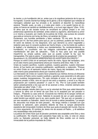 la mente y a la humillación del yo, antes que a la orgullosa jactancia de lo que se 
ha logrado. Cuando Daniel fue testigo de la gloria y de la majestad que rodeaba al 
mensajero celestial que fue enviado a él, exclamó al describir la maravillosa 
escena: "Quedé, pues, yo solo, y vi esta gran visión, y no quedó fuerza en mí, 
antes mi fuerza se cambió en desfallecimiento, y no tuve vigor alguno" (Dan. 10:8). 
El alma que es así tocada nunca se envolverá en justicia propia o en una 
pretenciosa apariencia de santidad; antes odiará su egoísmo, aborrecerá su amor 
a sí misma y buscará, por medio de la justicia de Cristo, esa pureza de corazón 
que está en armonía con la ley de Dios y el carácter de Cristo... 
Exclamará, con humilde semblante y labio vacilante: "Él me amó. Se dio a sí 
mismo por mí. Se hizo pobre para que yo, por su pobreza, pudiera ser hecho rico. 
El varón de dolores no me despreció, sino que derramó su amor inagotable y 
redentor para que mi corazón pudiera ser hecho limpio, y me ha traído de vuelta a 
la lealtad y la obediencia a todos sus mandamientos. Su condescendencia, su 
humillación, su crucifixión, son los milagros culminantes de la maravillosa 
manifestación del plan de salvación... Todo lo hizo para que sea posible 
impartirme su propia justicia, para que yo pueda cumplir la ley que he 
transgredido. Por esto lo adoro. Y proclamaré de él a todos los pecadores". 319 
Noviembre 6. EL PECADOR ARREPENTIDO ES ACEPTADO EN CRISTO * 
Porque no entró Cristo en el santuario hecho de mano, figura del verdadero, sino 
en el cielo mismo para presentarse ahora por nosotros ante Dios. Heb. 9: 24. 
Cristo es nuestro sacrificio, nuestro sustituto, nuestra garantía, nuestro intercesor 
divino; él fue hecho por nosotros justificación, santificación y redención. "Porque 
no entró Cristo en el santuario hecho de mano, figura del verdadero, sino en el 
cielo mismo para presentarse ahora por nosotros ante Dios". 
La intercesión de Cristo en nuestro favor presenta sus méritos divinos al ofrecerse 
a sí mismo al Padre como nuestro sustituto y garante; pues ascendió a lo alto para 
expiar nuestras transgresiones..."En esto consiste el amor: no en que nosotros 
hayamos amado a Dios, sino en que él nos amó a nosotros, y envió a su Hijo en 
propiciación por nuestros pecados" (1 Juan 4: 10). "Por lo cual puede también 
salvar perpetuamente a los que por él se acercan a Dios, viviendo siempre para 
interceder por ellos" (Heb. 7: 25). 
De estos pasajes resulta claro que no es la voluntad de Dios que usted desconfíe 
y torture su alma con el temor de que Dios no lo aceptará por ser pecador e 
indigno... Presente su caso ante él, invocando los méritos de la sangre vertida en 
la cruz del Calvario en su favor. Satanás lo acusará de ser un gran pecador, y 
usted tendrá que admitir que lo es, pero puede decir: "Sé que soy un pecador, y 
por eso necesito un Salvador. Jesús vino al mundo a salvar pecadores. 'La sangre 
de Jesucristo nos limpia de todo pecado'... No tengo méritos o bondad con que 
reclamar la salvación, pero presento delante de Dios la sangre plenamente 
expiatoria del inmaculado Cordero de Dios que quita el pecado del mundo. Ese es 
mi único argumento. El nombre de Jesús me da acceso al Padre... y él satisface 
mis necesidades más profundas"... 
La justicia de Cristo hace que el pecador penitente sea aceptable ante Dios y obra 
su justificación. No importa cuán pecadora haya sido su vida, si cree en Jesús 
como su Salvador personal, se halla delante de Dios vestido con el manto 
inmaculado de la justicia imputada de Cristo. 
 