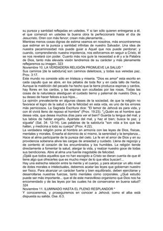 su pureza y santidad reflejadas en ustedes. Y si tan sólo quieren entregarse a él, 
el que comenzó en ustedes la buena obra la perfeccionará hasta el día de 
Jesucristo. Oren con más fervor; crean más plenamente... 
Mientras menos cosas dignas de estima veamos en nosotros, más encontraremos 
que estimar en la pureza y santidad infinitas de nuestro Salvador. Una idea de 
nuestra pecaminosidad nos puede guiar a Aquel que nos puede perdonar; y 
cuando, comprendiendo nuestra impotencia, nos esforcemos en seguir a Cristo, él 
se nos revelará con poder. Cuanto más nos guíe la necesidad a él y a la Palabra 
de Dios, tanto más elevada visión tendremos de su carácter y más plenamente 
reflejaremos su imagen. 323 
Noviembre 10. LA VERDADERA RELIGIÓN PROMUEVE LA SALUD * 
Sus caminos [de la sabiduría] son caminos deleitosos, y todas sus veredas paz. 
Prov. 3:17. 
Este mundo no consiste sólo en tristeza y miseria. "Dios es amor" esta escrito en 
cada capullo que se abre, en los pétalos de toda flor y en cada tallo de hierba. 
Aunque la maldición del pecado ha hecho que la tierra produzca espinas y cardos, 
hay flores en los cardos, y las espinas son ocultadas por las rosas. Todas las 
cosas de la naturaleza atestiguan el cuidado tierno y paternal de nuestro Dios, y 
su deseo de hacer felices a sus hijos... 
La opinión prevaleciente en algunas clases de la sociedad, de que la religión no 
favorece el logro de la salud o de la felicidad en esta vida, es uno de los errores 
más perniciosos. La Sagrada Escritura dice: "El temor de Jehová es para vida, y 
con él vivirá lleno de reposo el hombre" (Prov. 19:23). "¿Quién es el hombre que 
desea vida, que desea muchos días para ver el bien? Guarda tu lengua del mal, y 
tus labios de hablar engaño. Apártate del mal, y haz el bien; busca la paz, y 
síguela" (Sal. 34: 12-14). Las palabras de la sabiduría "son vida a los que las 
hallan, y medicina a todo su cuerpo" (Prov. 4:22). 
La verdadera religión pone al hombre en armonía con las leyes de Dios, físicas, 
mentales y morales. Enseña el dominio de sí mismo, la serenidad y la templanza... 
Hace al alma participante de la pureza del cielo. La fe en el amor de Dios y en su 
providencia soberana alivia las cargas de ansiedad y cuidado. Llena de regocijo y 
de contento el corazón de los encumbrados y los humildes. La religión tiende 
directamente a fomentar la salud, alargar la vida, y realzar nuestro goce de todas 
sus bendiciones. Abre al alma una fuente inagotable de felicidad. 
¡Ojalá que todos aquellos que no han escogido a Cristo se dieran cuenta de que él 
tiene algo que ofrecerles que es mucho mejor de lo que ellos buscan!... 
Hay una estrecha relación entre la mente y el cuerpo, y para alcanzar un alto nivel 
de dotes morales e intelectuales, debemos acatar las leyes que gobiernan nuestro 
ser físico. Para alcanzar un carácter fuerte y bien equilibrado, deben ejercitarse y 
desarrollarse nuestras fuerzas, tanto mentales como corporales. ¿Qué estudio 
puede ser más importante... que el de este maravilloso organismo que Dios nos ha 
encomendado y de las leyes por las cuales ha de conservarse en buena salud? 
324 
Noviembre 11. ILUMINADO HASTA EL PLENO RESPLANDOR * 
Y conoceremos, y proseguiremos en conocer a Jehová; como el alba está 
dispuesta su salida. Ose. 6:3. 
 