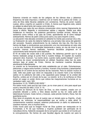 Estamos viviendo en medio de los peligros de los últimos días y debemos 
limpiarnos de toda impureza y vestirnos con el manto de la justicia de Cristo. La 
obra de Dios debe llevarse adelante con constancia. Hemos de poner nuestro 
cuerpo, alma y espíritu en sujeción a Cristo. A menos que hagamos esto, estará 
en peligro la salud tanto del cuerpo como del alma. 
Dios desea que cada día sus obreros comprendan cómo razonar lógicamente de 
causa a efecto, llegando a conclusiones sabias y seguras. Desea que ellos 
fortalezcan la memoria. No podemos permitirnos cometer errores. Hemos de 
sentarnos como niñitos a los pies de Cristo, aprendiendo de él cómo trabajar 
exitosamente. Hemos de pedir a Dios juicio sano y luz para impartir a otros... 
La educación más elevada consistirá en adiestrar la mente para avanzar día a día. 
La finalización de cada día debería hallarnos una jornada más cerca del galardón 
del vencedor. Nuestro entendimiento ha de madurar día tras día. Día tras día 
hemos de llegar a conclusiones que producirán una rica recompensa en esta vida 
y en la vida venidera. Al contemplar diariamente a Jesús, en vez de mirar lo que 
nosotros mismos hemos realizado, haremos decididos progresos en el 
conocimiento tanto temporal como espiritual. 
El fin de todas las cosas está a las puertas. No debemos permitir que lo que 
hemos realizado ponga el punto final a nuestro trabajo. El Capitán de nuestra 
salvación dice: Avancen. "La noche viene, cuando nadie puede trabajar" (Juan 9: 
4). Hemos de crecer constantemente en utilidad. Nuestras vidas han de estar 
siempre bajo el poder de Cristo. Hemos de mantener nuestras lámparas 
alumbrando brillantemente. 
La oración es la herramienta del éxito establecida por el cielo. Exhortaciones, 
peticiones y ruegos entre hombre y hombre, mueven a los hombres y desempeñan 
una parte en el control de los asuntos de las naciones. Pero la oración mueve al 
cielo. Sólo ese poder que viene en respuesta a la oración hará a los hombres 
sabios en la sabiduría del cielo y los capacitará para trabajar en la unidad del 
Espíritu, unidos por el vínculo de la paz. La oración, la fe y la confianza en Dios 
ponen en juego un poder divino que coloca las maquinaciones humanas en su 
verdadero valor: cero. 325 
Noviembre 12. EL TEMPLO DE DIOS * 
Por todos murió, para que los que viven, ya no vivan para sí, sino para aquel que 
murió y resucitó por ellos. 2 Cor. 5: 15. 
El hombre es hechura de la mano de Dios, su obra maestra, creado con un 
propósito elevado y santo; y Dios desea escribir su ley en cada parte del 
tabernáculo humano. Cada nervio y músculo, cada prenda mental y física, han de 
guardarse puros. 
Dios tiene el propósito de que el cuerpo sea un templo para su Espíritu. ¡Cuán 
solemne es, entonces, la responsabilidad que se confía a cada alma! Si 
contaminamos nuestros cuerpos, estamos produciendo un daño no solamente a 
nosotros mismos, sino a muchos otros... 
Cristo murió para que la imagen moral de Dios pudiera ser restaurada en la 
humanidad, a fin de que hombres y mujeres pudiesen ser partícipes de la 
naturaleza divina, habiendo escapado de la corrupción que existe en el mundo por 
la concupiscencia. No hemos de usar facultad alguna de nuestro ser para la 
 