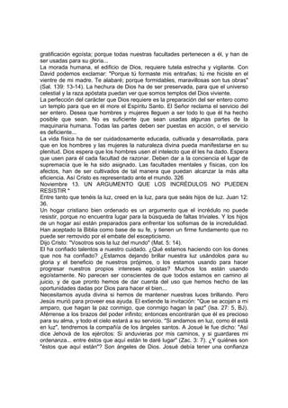 gratificación egoísta; porque todas nuestras facultades pertenecen a él, y han de 
ser usadas para su gloria... 
La morada humana, el edificio de Dios, requiere tutela estrecha y vigilante. Con 
David podemos exclamar: "Porque tú formaste mis entrañas; tú me hiciste en el 
vientre de mi madre. Te alabaré; porque formidables, maravillosas son tus obras" 
(Sal. 139: 13-14). La hechura de Dios ha de ser preservada, para que el universo 
celestial y la raza apóstata puedan ver que somos templos del Dios viviente. 
La perfección del carácter que Dios requiere es la preparación del ser entero como 
un templo para que en él more el Espíritu Santo. El Señor reclama el servicio del 
ser entero. Desea que hombres y mujeres lleguen a ser todo lo que él ha hecho 
posible que sean. No es suficiente que sean usadas algunas partes de la 
maquinaria humana. Todas las partes deben ser puestas en acción, o el servicio 
es deficiente... 
La vida física ha de ser cuidadosamente educada, cultivada y desarrollada, para 
que en los hombres y las mujeres la naturaleza divina pueda manifestarse en su 
plenitud. Dios espera que los hombres usen el intelecto que él les ha dado. Espera 
que usen para él cada facultad de razonar. Deben dar a la conciencia el lugar de 
supremacía que le ha sido asignado. Las facultades mentales y físicas, con los 
afectos, han de ser cultivados de tal manera que puedan alcanzar la más alta 
eficiencia. Así Cristo es representado ante el mundo. 326 
Noviembre 13. UN ARGUMENTO QUE LOS INCRÉDULOS NO PUEDEN 
RESISTIR * 
Entre tanto que tenéis la luz, creed en la luz, para que seáis hijos de luz. Juan 12: 
36. 
Un hogar cristiano bien ordenado es un argumento que el incrédulo no puede 
resistir, porque no encuentra lugar para la búsqueda de faltas triviales. Y los hijos 
de un hogar así están preparados para enfrentar los sofismas de la incredulidad. 
Han aceptado la Biblia como base de su fe, y tienen un firme fundamento que no 
puede ser removido por el embate del escepticismo. 
Dijo Cristo: "Vosotros sois la luz del mundo" (Mat. 5: 14). 
El ha confiado talentos a nuestro cuidado. ¿Qué estamos haciendo con los dones 
que nos ha confiado? ¿Estamos dejando brillar nuestra luz usándolos para su 
gloria y el beneficio de nuestros prójimos, o los estamos usando para hacer 
progresar nuestros propios intereses egoístas? Muchos los están usando 
egoístamente. No parecen ser conscientes de que todos estamos en camino al 
juicio, y de que pronto hemos de dar cuenta del uso que hemos hecho de las 
oportunidades dadas por Dios para hacer el bien... 
Necesitamos ayuda divina si hemos de mantener nuestras luces brillando. Pero 
Jesús murió para proveer esa ayuda. El extiende la invitación: "Que se acojan a mi 
amparo, que hagan la paz conmigo, que conmigo hagan la paz" (Isa. 27: 5, BJ). 
Aférrense a los brazos del poder infinito; entonces encontrarán que él es precioso 
para su alma, y todo el cielo estará a su servicio. "Si andamos en luz, como él está 
en luz", tendremos la compañía de los ángeles santos. A Josué le fue dicho: "Así 
dice Jehová de los ejércitos: Si anduvieras por mis caminos, y si guardares mi 
ordenanza... entre éstos que aquí están te daré lugar" (Zac. 3: 7). ¿Y quiénes son 
"éstos que aquí están"? Son ángeles de Dios. Josué debía tener una confianza 
 