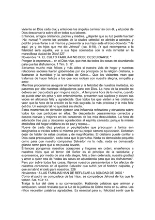 viviente en Dios cada día; y entonces los ángeles caminarían con él, y el poder de 
Dios descansaría sobre él en todas sus labores. 
Entonces, amigos cristianos, padres y madres, ¿dejarán que su luz pierda fuerza? 
¡No, nunca! Y pronto los portales de la ciudad celestial se abrirán a ustedes; y 
podrán presentarse a sí mismos y presentar a sus hijos ante el trono diciendo: "He 
aquí, yo y los hijos que me dio Jehová" (Isa. 8:18). ¡Y qué recompensa a la 
fidelidad será aquélla, ver a sus hijos coronados con la vida inmortal en la 
maravillosa ciudad de Dios! 327 
Noviembre 14. EL CULTO FAMILIAR NO DEBE DESCUIDARSE * 
Pongan la esperanza... en el Dios vivo, que nos da todas las cosas en abundancia 
para que las disfrutemos. 1 Tim. 6: 17. 
Seríamos mucho más felices y más útiles si nuestra vida de hogar y nuestras 
relaciones sociales fueran gobernadas por los principios de la religión cristiana, e 
ilustraran la humildad y la sencillez de Cristo... Que los visitantes vean que 
tratamos de hacer felices a los que nos rodean con nuestra alegría, simpatía y 
amor. 
Mientras procuramos asegurar el bienestar y la felicidad de nuestros invitados, no 
pasemos por alto nuestras obligaciones para con Dios. La hora de la oración no 
debiera ser descuidada por ninguna razón... A temprana hora de la noche, cuando 
se puede orar sin prisa y con entendimiento, presenten sus súplicas y eleven sus 
voces en alabanza feliz y agradecida. Que todos los que visiten a los cristianos 
vean que la hora de la oración es la más sagrada, la más preciosa y la más feliz 
del día. Un ejemplo tal no quedará sin efecto. 
Estos momentos de devoción ejercen una influencia refinadora y elevadora sobre 
todos los que participan en ellos. Se despertarán pensamientos correctos y 
deseos nuevos y mejores en los corazones de los más descuidados. La hora de 
adoración trae paz y descanso agradecidos al espíritu cansado; porque la misma 
atmósfera del hogar cristiano es de paz y reposo... 
Nueve de cada diez pruebas y perplejidades que preocupan a tantos son 
imaginarias o traídas sobre sí mismos por su propio camino equivocado. Deberían 
dejar de hablar de estas pruebas y de magnificarlas. El cristiano puede confiar a 
Dios cada preocupación, cada cosa que lo perturba. Nada es demasiado pequeño 
como para que nuestro compasivo Salvador no lo note; nada es demasiado 
grande como para que él no pueda llevarlo. 
Entonces pongamos nuestros corazones y hogares en orden; enseñemos a 
nuestros hijos que el temor del Señor es el principio de la sabiduría; y 
expresemos, por medio de una vida alegre, feliz y bien ordenada, nuestra gratitud 
y amor a quien nos da "todas las cosas en abundancia para que las disfrutemos". 
Pero por sobre todas las cosas, fijemos nuestros pensamientos y los afectos de 
nuestros corazones en el querido Salvador que sufrió por el hombre culpable, y 
que así abrió el cielo para nosotros. 328 
Noviembre 15 LAS FAMILIAS HAN DE REFLEJAR LA BONDAD DE DIOS * 
Como el padre se compadece de los hijos, se compadece Jehová de los que le 
temen. Sal. 103: 13. 
Traiga la luz del cielo a su conversación. Hablando palabras que animan y 
enriquecen, usted revelará que la luz de la justicia de Cristo mora en su alma. Los 
niños necesitan palabras agradables. Es esencial para su felicidad sentir que la 
 
