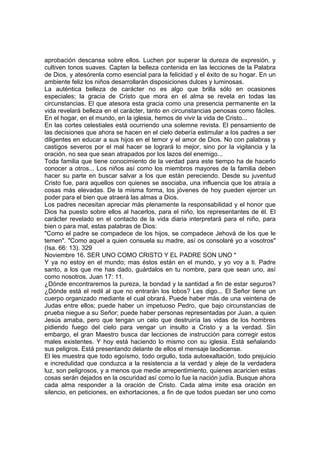 aprobación descansa sobre ellos. Luchen por superar la dureza de expresión, y 
cultiven tonos suaves. Capten la belleza contenida en las lecciones de la Palabra 
de Dios, y atesórenla como esencial para la felicidad y el éxito de su hogar. En un 
ambiente feliz los niños desarrollarán disposiciones dulces y luminosas. 
La auténtica belleza de carácter no es algo que brilla sólo en ocasiones 
especiales; la gracia de Cristo que mora en el alma se revela en todas las 
circunstancias. El que atesora esta gracia como una presencia permanente en la 
vida revelará belleza en el carácter, tanto en circunstancias penosas como fáciles. 
En el hogar, en el mundo, en la iglesia, hemos de vivir la vida de Cristo... 
En las cortes celestiales está ocurriendo una solemne revista. El pensamiento de 
las decisiones que ahora se hacen en el cielo debería estimular a los padres a ser 
diligentes en educar a sus hijos en el temor y el amor de Dios. No con palabras y 
castigos severos por el mal hacer se logrará lo mejor, sino por la vigilancia y la 
oración, no sea que sean atrapados por los lazos del enemigo... 
Toda familia que tiene conocimiento de la verdad para este tiempo ha de hacerlo 
conocer a otros... Los niños así como los miembros mayores de la familia deben 
hacer su parte en buscar salvar a los que están pereciendo. Desde su juventud 
Cristo fue, para aquellos con quienes se asociaba, una influencia que los atraía a 
cosas más elevadas. De la misma forma, los jóvenes de hoy pueden ejercer un 
poder para el bien que atraerá las almas a Dios. 
Los padres necesitan apreciar más plenamente la responsabilidad y el honor que 
Dios ha puesto sobre ellos al hacerlos, para el niño, los representantes de él. El 
carácter revelado en el contacto de la vida diaria interpretará para el niño, para 
bien o para mal, estas palabras de Dios: 
"Como el padre se compadece de los hijos, se compadece Jehová de los que le 
temen". "Como aquel a quien consuela su madre, así os consolaré yo a vosotros" 
(Isa. 66: 13). 329 
Noviembre 16. SER UNO COMO CRISTO Y EL PADRE SON UNO * 
Y ya no estoy en el mundo; mas éstos están en el mundo, y yo voy a ti. Padre 
santo, a los que me has dado, guárdalos en tu nombre, para que sean uno, así 
como nosotros. Juan 17: 11. 
¿Dónde encontraremos la pureza, la bondad y la santidad a fin de estar seguros? 
¿Dónde está el redil al que no entrarán los lobos? Les digo... El Señor tiene un 
cuerpo organizado mediante el cual obrará. Puede haber más de una veintena de 
Judas entre ellos; puede haber un impetuoso Pedro, que bajo circunstancias de 
prueba niegue a su Señor; puede haber personas representadas por Juan, a quien 
Jesús amaba, pero que tengan un celo que destruiría las vidas de los hombres 
pidiendo fuego del cielo para vengar un insulto a Cristo y a la verdad. Sin 
embargo, el gran Maestro busca dar lecciones de instrucción para corregir estos 
males existentes. Y hoy está haciendo lo mismo con su iglesia. Está señalando 
sus peligros. Está presentando delante de ellos el mensaje laodicense. 
El les muestra que todo egoísmo, todo orgullo, toda autoexaltación, todo prejuicio 
e incredulidad que conduzca a la resistencia a la verdad y aleje de la verdadera 
luz, son peligrosos, y a menos que medie arrepentimiento, quienes acaricien estas 
cosas serán dejados en la oscuridad así como lo fue la nación judía. Busque ahora 
cada alma responder a la oración de Cristo. Cada alma imite esa oración en 
silencio, en peticiones, en exhortaciones, a fin de que todos puedan ser uno como 
 