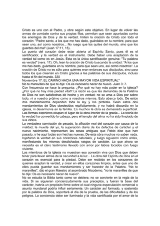 Cristo es uno con el Padre, y obre según este objetivo. En lugar de volver las 
armas de combate contra sus propias filas, permitan que sean apuntadas contra 
los enemigos de Dios y de la verdad. Imiten la oración de Cristo con todo el 
corazón: "Padre santo, a los que me has dado, guárdalos en tu nombre, para que 
sean uno, así como nosotros... No ruego que los quites del mundo, sino que los 
guardes del mal" (Juan 17:11, 15). 
La puerta del corazón debe estar abierta al Espíritu Santo, pues él es el 
santificador, y la verdad es el instrumento. Debe haber una aceptación de la 
verdad tal como es en Jesús. Esta es la única santificación genuina: "Tu palabra 
es verdad" (vers. 17). Oh, lean la oración de Cristo buscando la unidad: "A los que 
me has dado, guárdalos en tu nombre, para que sean uno, así como nosotros". La 
oración de Cristo no es sólo para quienes eran entonces sus discípulos, sino para 
todos los que creerían en Cristo gracias a las palabras de sus discípulos, incluso 
hasta el fin del mundo. 330 
Noviembre 17. EL CAMINO HACIA UNA MAYOR VIDA ESPIRITUAL* 
No te maravilles de que te dije: Os es necesario nacer de nuevo. Juan 3: 7. 
Con frecuencia se hace la pregunta: ¿Por qué no hay más poder en la iglesia? 
¿Por qué no hay más piedad vital? La razón es que las demandas de la Palabra 
de Dios no son satisfechas de hecho y en verdad; no se ama a Dios por sobre 
todo, ni a nuestro prójimo como a nosotros mismos. Esto abarca todo. De estos 
dos mandamientos dependen toda la ley y los profetas. Sean estos dos 
mandamientos de Dios obedecidos explícitamente, y no habrá discordia en la 
iglesia, ni desarmonía en la familia. En muchos la obra es demasiado superficial. 
Las formas exteriores ocupan el lugar de la obra interior de la gracia... La teoría de 
la verdad ha convertido la cabeza, pero el templo del alma no ha sido limpiado de 
sus ídolos. 
La verdadera convicción de pecado, la aflicción real del corazón por causa de la 
maldad, la muerte del yo, la superación diaria de los defectos de carácter y el 
nuevo nacimiento, representan las cosas antiguas que Pablo dice que han 
pasado, y he aquí todas son hechas nuevas. De esta obra muchos no saben nada. 
Injertaron la verdad en sus corazones naturales, y luego siguieron como antes, 
manifestando los mismos desdichados rasgos de carácter. Lo que ahora se 
necesita es el claro testimonio llevado con amor por labios tocados con fuego 
viviente. 
Los miembros de la iglesia no muestran esa conexión viva con Dios que deben 
tener para llevar almas de la oscuridad a la luz... La obra del Espíritu de Dios en el 
corazón es esencial para la piedad. Debe ser recibido en los corazones de 
quienes aceptan la verdad, y crear en ellos corazones limpios, antes que uno de 
ellos pueda guardar sus mandamientos y ser hacedor de la Palabra. "No te 
maravilles", dijo el gran Maestro al asombrado Nicodemo, "no te maravilles de que 
te dije: Os es necesario nacer de nuevo". 
No se estudia la Biblia tanto como se debiera; no se convierte en la regla de la 
vida. Si se siguieran concienzudamente sus preceptos, y fueran la base del 
carácter, habría un propósito firme sobre el cual ninguna especulación comercial o 
asunto mundanal podría influir seriamente. Un carácter así formado, y sostenido 
por la palabra de Dios, soportará el día de la prueba, de las dificultades y de los 
peligros. La conciencia debe ser iluminada y la vida santificada por el amor de la 
 