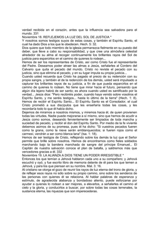 verdad recibida en el corazón, antes que la influencia sea salvadora para el 
mundo. 331 
Noviembre 18. REFLEJEMOS LA LUZ DEL SOL DE JUSTICIA * 
Y nosotros somos testigos suyos de estas cosas, y también el Espíritu Santo, el 
cual ha dado Dios a los que le obedecen. Hech. 5: 32. 
Dios quiere que todo miembro de la iglesia permanezca fielmente en su puesto del 
deber, que lleve a cabo su responsabilidad, y que cree una atmósfera celestial 
alrededor de su alma al recoger continuamente los brillantes rayos del Sol de 
justicia para esparcirlos en el camino de quienes lo rodean... 
Hemos de ser los representantes de Cristo, así como Cristo fue el representante 
del Padre. Deseamos poder atraer las almas a Jesús, señalarles al Cordero del 
Calvario que quita el pecado del mundo. Cristo no reviste el pecado con su 
justicia, sino que elimina el pecado, y en su lugar imputa su propia justicia... 
Cuando usted recuerda que Cristo ha pagado el precio de su redención con su 
propia sangre, y también el de la redención de los demás, usted será impulsado a 
capturar los brillantes rayos de su justicia, a fin de que pueda esparcirlos en el 
camino de quienes lo rodean. No tiene que mirar hacia el futuro, pensando que 
algún día lejano habrá de ser santo; es ahora cuando usted es santificado por la 
verdad... Jesús dice: "Pero recibiréis poder, cuando haya venido sobre vosotros el 
Espíritu Santo, y me seréis testigos... hasta lo último de la tierra" (Hech. 1: 8). 
Hemos de recibir el Espíritu Santo... El Espíritu Santo es el Consolador, el cual 
Cristo prometió a sus discípulos que les enseñaría todas las cosas, y les 
recordaría todo lo que él había dicho. 
Dejemos de mirarnos a nosotros mismos, y miremos hacia él, de quien provienen 
todas las virtudes. Nadie puede mejorarse a sí mismo, sino que hemos de acudir a 
Jesús como somos, deseando fervientemente ser limpiados de toda mancha y 
suciedad de pecado, y recibir el don del Espíritu Santo. Por medio de la fe viviente 
debemos asirnos de su promesa, pues él ha dicho: "Si vuestros pecados fueren 
como la grana, como la nieve serán emblanquecidos; si fueren rojos como el 
carmesí, vendrán a ser como blanca lana" (Isa. 1: 18). 
Hemos de ser testigos de Cristo, reflejando sobre los demás la luz que el Señor 
permite que brille sobre nosotros. Hemos de encontrarnos como fieles soldados 
marchando bajo la bandera manchada de sangre del príncipe Emanuel... El 
Capitán de nuestra salvación conoce el plan de batalla, y saldremos más que 
vencedores gracias a él. 332 
Noviembre 19. LA ALIANZA A DIOS TIENE UN PODER IRRESISTIBLE * 
Entonces los que temían a Jehová hablaron cada uno a su compañero; y Jehová 
escuchó y oyó, y fue escrito libro de memoria delante de él para los que temen a 
Jehová, y para los que piensan en su nombre. Mal. 3: 16. 
Al cristiano se otorga el gozo de reunir los rayos de luz eterna del trono de gloria, y 
de reflejar esos rayos no sólo sobre su propio camino, sino sobre los senderos de 
las personas con quienes él se relaciona. Al hablar palabras de esperanza y 
estímulo, de agradecida alabanza y bondadoso aliento, puede esforzarse por 
ayudar a quienes lo rodean a ser mejores, a elevarlos, a señalarles el camino al 
cielo y la gloria, y conducirlos a buscar, por sobre todas las cosas terrenales, la 
sustancia eterna, las riquezas que son imperecederas. 
 