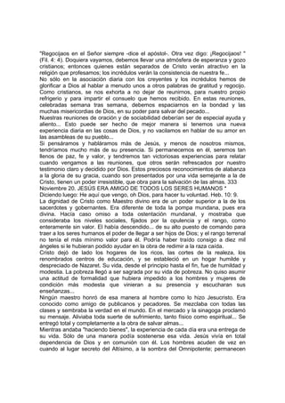 "Regocijaos en el Señor siempre -dice el apóstol-. Otra vez digo: ¡Regocijaos! " 
(Fil. 4: 4). Doquiera vayamos, debemos llevar una atmósfera de esperanza y gozo 
cristianos; entonces quienes están separados de Cristo verán atractivo en la 
religión que profesamos; los incrédulos verán la consistencia de nuestra fe... 
No sólo en la asociación diaria con los creyentes y los incrédulos hemos de 
glorificar a Dios al hablar a menudo unos a otros palabras de gratitud y regocijo. 
Como cristianos, se nos exhorta a no dejar de reunirnos, para nuestro propio 
refrigerio y para impartir el consuelo que hemos recibido. En estas reuniones, 
celebradas semana tras semana, debemos espaciarnos en la bondad y las 
muchas misericordias de Dios, en su poder para salvar del pecado... 
Nuestras reuniones de oración y de sociabilidad deberían ser de especial ayuda y 
aliento... Esto puede ser hecho de mejor manera si tenemos una nueva 
experiencia diaria en las cosas de Dios, y no vacilamos en hablar de su amor en 
las asambleas de su pueblo... 
Si pensáramos y habláramos más de Jesús, y menos de nosotros mismos, 
tendríamos mucho más de su presencia. Si permanecemos en él, seremos tan 
llenos de paz, fe y valor, y tendremos tan victoriosas experiencias para relatar 
cuando vengamos a las reuniones, que otros serán refrescados por nuestro 
testimonio claro y decidido por Dios. Estos preciosos reconocimientos de alabanza 
a la gloria de su gracia, cuando son presentados por una vida semejante a la de 
Cristo, tienen un poder irresistible, que obra para la salvación de las almas. 333 
Noviembre 20. JESÚS ERA AMIGO DE TODOS LOS SERES HUMANOS * 
Diciendo luego: He aquí que vengo, oh Dios, para hacer tu voluntad. Heb. 10: 9. 
La dignidad de Cristo como Maestro divino era de un poder superior a la de los 
sacerdotes y gobernantes. Era diferente de toda la pompa mundana, pues era 
divina. Hacía caso omiso a toda ostentación mundanal, y mostraba que 
consideraba los niveles sociales, fijados por la opulencia y el rango, como 
enteramente sin valor. El había descendido... de su alto puesto de comando para 
traer a los seres humanos el poder de llegar a ser hijos de Dios; y el rango terrenal 
no tenía el más mínimo valor para él. Podría haber traído consigo a diez mil 
ángeles si le hubieran podido ayudar en la obra de redimir a la raza caída. 
Cristo dejó de lado los hogares de los ricos, las cortes de la realeza, los 
renombrados centros de educación, y se estableció en un hogar humilde y 
despreciado de Nazaret. Su vida, desde el principio hasta el fin, fue de humildad y 
modestia. La pobreza llegó a ser sagrada por su vida de pobreza. No quiso asumir 
una actitud de formalidad que hubiera impedido a los hombres y mujeres de 
condición más modesta que vinieran a su presencia y escucharan sus 
enseñanzas... 
Ningún maestro honró de esa manera al hombre como lo hizo Jesucristo. Era 
conocido como amigo de publicanos y pecadores. Se mezclaba con todas las 
clases y sembraba la verdad en el mundo. En el mercado y la sinagoga proclamó 
su mensaje. Aliviaba toda suerte de sufrimiento, tanto físico como espiritual... Se 
entregó total y completamente a la obra de salvar almas... 
Mientras andaba "haciendo bienes", la experiencia de cada día era una entrega de 
su vida. Sólo de una manera podía sostenerse esa vida. Jesús vivía en total 
dependencia de Dios y en comunión con él. Los hombres acuden de vez en 
cuando al lugar secreto del Altísimo, a la sombra del Omnipotente; permanecen 
 