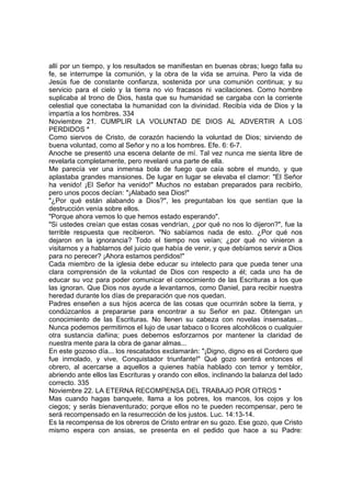 allí por un tiempo, y los resultados se manifiestan en buenas obras; luego falla su 
fe, se interrumpe la comunión, y la obra de la vida se arruina. Pero la vida de 
Jesús fue de constante confianza, sostenida por una comunión continua; y su 
servicio para el cielo y la tierra no vio fracasos ni vacilaciones. Como hombre 
suplicaba al trono de Dios, hasta que su humanidad se cargaba con la corriente 
celestial que conectaba la humanidad con la divinidad. Recibía vida de Dios y la 
impartía a los hombres. 334 
Noviembre 21. CUMPLIR LA VOLUNTAD DE DIOS AL ADVERTIR A LOS 
PERDIDOS * 
Como siervos de Cristo, de corazón haciendo la voluntad de Dios; sirviendo de 
buena voluntad, como al Señor y no a los hombres. Efe. 6: 6-7. 
Anoche se presentó una escena delante de mí. Tal vez nunca me sienta libre de 
revelarla completamente, pero revelaré una parte de ella. 
Me parecía ver una inmensa bola de fuego que caía sobre el mundo, y que 
aplastaba grandes mansiones. De lugar en lugar se elevaba el clamor: "El Señor 
ha venido! ¡El Señor ha venido!" Muchos no estaban preparados para recibirlo, 
pero unos pocos decían: "¡Alabado sea Dios!" 
"¿Por qué están alabando a Dios?", les preguntaban los que sentían que la 
destrucción venía sobre ellos. 
"Porque ahora vemos lo que hemos estado esperando". 
"Si ustedes creían que estas cosas vendrían, ¿por qué no nos lo dijeron?", fue la 
terrible respuesta que recibieron. "No sabíamos nada de esto. ¿Por qué nos 
dejaron en la ignorancia? Todo el tiempo nos veían; ¿por qué no vinieron a 
visitarnos y a hablarnos del juicio que había de venir, y que debíamos servir a Dios 
para no perecer? ¡Ahora estamos perdidos!" 
Cada miembro de la iglesia debe educar su intelecto para que pueda tener una 
clara comprensión de la voluntad de Dios con respecto a él; cada uno ha de 
educar su voz para poder comunicar el conocimiento de las Escrituras a los que 
las ignoran. Que Dios nos ayude a levantarnos, como Daniel, para recibir nuestra 
heredad durante los días de preparación que nos quedan. 
Padres enseñen a sus hijos acerca de las cosas que ocurrirán sobre la tierra, y 
condúzcanlos a prepararse para encontrar a su Señor en paz. Obtengan un 
conocimiento de las Escrituras. No llenen su cabeza con novelas insensatas... 
Nunca podemos permitirnos el lujo de usar tabaco o licores alcohólicos o cualquier 
otra sustancia dañina; pues debemos esforzarnos por mantener la claridad de 
nuestra mente para la obra de ganar almas... 
En este gozoso día... los rescatados exclamarán: "¡Digno, digno es el Cordero que 
fue inmolado, y vive, Conquistador triunfante!" Qué gozo sentirá entonces el 
obrero, al acercarse a aquellos a quienes había hablado con temor y temblor, 
abriendo ante ellos las Escrituras y orando con ellos, inclinando la balanza del lado 
correcto. 335 
Noviembre 22. LA ETERNA RECOMPENSA DEL TRABAJO POR OTROS * 
Mas cuando hagas banquete, llama a los pobres, los mancos, los cojos y los 
ciegos; y serás bienaventurado; porque ellos no te pueden recompensar, pero te 
será recompensado en la resurrección de los justos. Luc. 14:13-14. 
Es la recompensa de los obreros de Cristo entrar en su gozo. Ese gozo, que Cristo 
mismo espera con ansias, se presenta en el pedido que hace a su Padre: 
 